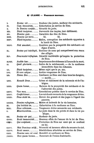 INTRODUCTION.




                         0° CLASSE — P s a u m e s moraux.


I.                                        Bonheur des justes, malheur des méchants.
rv.                                       Exhortation au service de Dieu.
X.         In Domino        confido...    Sécurité du juste.
XIII.                                     Perversité des impies, leur châtiment.
XIV.                                      Caractère des élus de Dieu.
XXIII.     Domini   est       terra....         Id.           Id.
XXXV.                                     Malice, corruption des méchants opposées à
                                            la bonté de Dieu.
XXXVI.                                    Combien peu la prospérité des méchants est
                                             digne d'envie.
XL.        Beatus qui       intelligit.   Bonheur de ceux qui compatissent aux maux
                                            des affligés.
XLV.       Deus noster      refugium.     Sécurité inaltérable qu'inspire la protection
                                             de Dieu.
XLVIII.                                   Impuissance des richesses à l'heure de la mort.
LI.                                       Suites de la méchanceté, — de la confiance
                                             immodérée dans les richesses.
LU.                                       Même sujet que le ps. xm.
LVII.                                     Justice vengeresse de Dieu.
LXI.                                      Confiance en Dieu seul dans tous les dangers,
                                             — motifs....
LXIII.                                    Crime et châtiment de la calomnie et de l'in-
                                             trigue.
LXXII.                                    Raisons de la prospérité des méchants et de
                                             l'adversité des justes.
LXXVI.                                    Consolations puisées dans lo service de Dieu.
LXXIV.                                    Les méchants menacés de la vengeance divine.
LXXXI.                                    Devoir des grands et des jugos à l'égard des
                                             pauvres.
LXXXIX.    Domine         refugium....    Misère et brièveté de la vie humaine.
XC.                                       Exhortation à la confianco en Dieu.
XCIII.                                    Vengeance divine annoncée aux méchants.
C.                                        Le juste dans la vie privée et dans la vie pu-
                                               blique.
CXI.                                      Bonheur du juste.
CXVIII.    Beati immaculati               Heureux effets do l'amour do la loi de Dieu.
cxfciv.                                   Protection de Dieu sur ceux qui se confient
                                             en lui.
CXXVI.     JVist Dominus        xdifi..   Nécessité et heureux cffcls du secours du ciel.
cxxvir.                                   Bénédictions attachées au service do Dieu.
CXXX.      Domine non est cxal.           Humilité et confianco en Dieu.
C.XXXII.   Ecce quam   bonum...           Douceurs de l'union fraternelle.
 