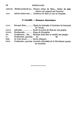 LX                                    INTRODUCTION.

cxxxvm. Domine probasti   me.. Science infuse de Dieu... Suites de oette
                                 science par rapport aux hommes.
CXLV.     Lancia anima mea...  Confiance en Dieu et non en l'homme.


                     1° CLASSE. — Panâmes historiques.

LXVII.    Exurgat   Dcics              Chant de triomphe à l'occasion du transport
                                         de l'Arche.
LXXVU.    Attendue                     Bonté et justice de Dieu sur son peuple.
LXXXVI.   Fundamenta                   Eloge de Jérusalem.
civ.      Confitemini...    etc....    Bienfaits dont Dieu a comblé son peuple,
cv.       Confitemini..    quoniam        Id.                    Id.
cxm.      In exîtu Israël             Sortie d'Egypte.
cxxxv.    Confitemini..quoniam        Conduite admirable do la Providence envers
                                        les Israélites.
 