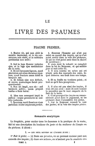 LE


      LIVRE DES PSAUMES

                          PSAUME PREMIER.
  {. Beatus vir, qui non abiit in         {. Heureux l'homme qui n'est pas
consilio impiorum, et in via poc-      entre au conseil des impies, qui ne s'est
catorum non stotit, et in cathedra     point arrêté dans la voie des pécheurs,
pestilentiae non sedit :               et qui ne s'est point assis dans la chaire
                                       de pestilence ;
  2. Sed in lego Domini voluntas          2. mais dont la volonté se complaît
ejus, et in lege ejus meditabitur      dans la loi du Seigneur, et qui médite
die ao note.                           jour et nuit cette loi.
  3. Et erit tanquam lignum, quod         3. Il sera comme un arbre qui est
plantatum est secus decursus aqua-     planté près des courants des eaux, le-
rum, quod fructum suum dabit in        quel donnera son fruit dans son temps.
tempore stro.
  4. Et folium ejus non defluct,         4. Et sa feuille ne tombera point ; et
et omnia qua?cumquc faciet pro-        tout ce qu'il fera prospérera.
sperabuntur.
  5. Non sic impii, non sic : sed         5. Il n'en est pas ainsi des impics, il
tanquam pulvis, quem projicit          n'en est pas ainsi : mais ils sont comme
ventus a facie terrœ.                  la poussière que le vent emporte de la
                                       face do la terre.
   6. Idco non résurgent impii in         G. C'est pourquoi les impies no ressus-
judicio : neque peccatores in con-     citeront point dans le jugement, ni les
cilio justorum.                        pécheurs dans l'assemblée des justes.
   7. Quoniam novit Dominus viam         7. Car le Seigneur connaît la voie
justorum : et iter impiorum peribit.   des justes ; et la voie des impics périra.




                           Sommaire analytique.

   Le Prophète, pour exciter tous les hommes à la pratique de la v e r t u ,
fait ici une description du b o n h e u r du juste et du malheur de l'impie ou
du pécheur. Il décrit :

                 I. — LES nmix DKVnins m? L'HOMME JKSTK :
  1° Fuir le poché. — (a) Dans ses pensées, en ne prenant aucune part aux
conseils des impies; (b) dans ses actions, en n'imitant p a s la conduite des
          TOME I.                                                   i
 