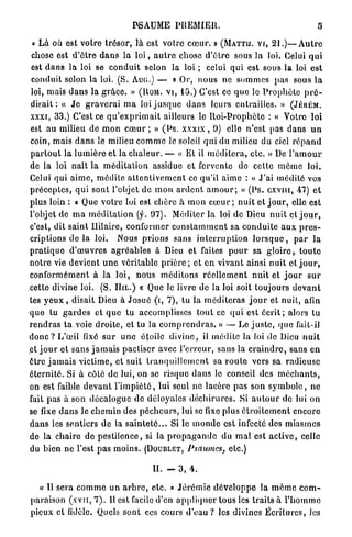 PSAUME PREMIER.                                                   5

 « L à où est votre trésor, là est v o t r e c œ u r . » (MATTII. Vf, 21.)—Autre
chose est d ' ê t r e d a n s la l o i , a u t r e chose d ' ê t r e sous la loi. Celui q u i
est d a n s la loi se c o n d u i t selon la loi ; celui q u i est sous la loi e s t
conduit selon la loi. (S. AUG.) — « Or, n o u s ne sommes p a s sous l a
loi, mais d a n s la g r â c e . » (ROM. VL, 15.) C'est ce q u e le P r o p h è t e p r é -
disait : « J e g r a v e r a i m a loi j u s q u e d a n s leurs entrailles. » (JÉKÉM.
XXXI,   33.)   C'est ce q u ' e x p r i m a i t ailleurs le R o i - P r o p h è t e : « Votre loi
                                                 J
est au milieu de m o n c œ u r ; » ( l s . xxxix , 9) elle n'est pas d a n s u n
coin, mais d a n s le milieu c o m m e le soleil q u i d u milieu du ciel r é p a n d
p a r t o u t la l u m i è r e et la c h a l e u r . — « Et il m é d i t e r a , etc. » De l ' a m o u r
de la loi n a î t la m é d i t a t i o n assidue et fervente de cette m ê m e l o i .
Celui qui a i m e , m é d i t e a t t e n t i v e m e n t ce qu'il a i m e : « J'ai médité vos
p r é c e p t e s , q u i sont l'objet de m o n a r d e n t a m o u r ; » ( P s . c x v m , 47) e t
plus loin : « Que v o t r e loi est c h è r e à m o n c œ u r ; n u i t et j o u r , elle est
l'objet de m a m é d i t a t i o n (f. 97).          Méditer la loi de Dieu n u i t et j o u r ,
c'est, dit saint Ililaire, c o n f o r m e r c o n s t a m m e n t sa c o n d u i t e a u x p r e s -
criptions de la loi.           Nous p r i o n s sans i n t e r r u p t i o n l o r s q u e , p a r l a
p r a t i q u e d ' œ u v r e s a g r é a b l e s à Dieu et faites p o u r sa g l o i r e , t o u t e
n o t r e vie devient u n e v é r i t a b l e p r i è r e ; et en vivant ainsi n u i t et j o u r ,
c o n f o r m é m e n t à l a l o i , nous m é d i t o n s r é e l l e m e n t n u i t et j o u r s u r
cette divine loi. (S. H a . ) « Que le livre de la loi soit toujours d e v a n t
tes y e u x , disait Dieu à J o s u é (i, 7), tu la m é d i t e r a s j o u r et n u i t , afin
q u e tu g a r d e s et q u e tu accomplisses t o u t ce q u i est é c r i t ; alors tu
r e n d r a s t a voie d r o i t e , et tu la c o m p r e n d r a s . » — Le j u s t e , q u e fait-il
d o n c ? L'œil fixé s u r u n e étoile d i v i n e , il médite la loi de Dieu n u i t
e t j o u r et sans j a m a i s pactiser avec l ' e r r e u r , sans la c r a i n d r e , sans e n
ê t r e j a m a i s victime, et suit t r a n q u i l l e m e n t sa r o u t e vers sa radieuse
é t e r n i t é . Si à côte de lui, on se risque d a n s le conseil des m é c h a n t s ,
on est faible d e v a n t l ' i m p i é t é , lui seul ne lacère p a s son s y m b o l e , ne
fait p a s à son d é c a l o g u c de déloyales d é c h i r u r e s . Si a u t o u r de lui o n
se fixe d a n s le chemin des p é c h e u r s , lui se fixe plus é t r o i t e m e n t e n c o r e
d a n s les sentiers de la s a i n t e t é . . . Si le m o n d e est infecté des m i a s m e s
de la chaire de p e s t i l e n c e , si la p r o p a g a n d e d u m a l est a c t i v e , celle
du bien ne l'est p a s m o i n s . (DOUBLET, Psaumes,                  etc.)

                                           II. - 3, 4.
   « Il sera c o m m e un a r b r e , etc. » J é r é m i e d é v e l o p p e la m ê m e c o m -
paraison ( x v n , 7). Il est facile d'en a p p l i q u e r tous les t r a i t s à l ' h o m m e
pieux et lidèlc. Quels s o n t ces cours d'eau ? les divines É c r i t u r e s , les
 