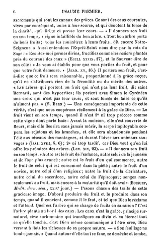 6                                       PSAUME PREMIER.
s a c r e m e n t s qui s o n t les c a n a u x des g r â c e s . Ce s o n t des e a u x c o u r a n t e s ,
vives p a r c o n s é q u e n t , unies à leur s o u r c e , et qui d é n o t e n t la force de
l a c h a r i t é , q u i dirige e t presse leur c o u r s . — « Il d o n n e r a son fruit
en son t e m p s , » signe infaillible du bon a r b r e . « T o u t b o n a r b r e p o r t e
de bons f r u i t s ;    vous les c o n n a î t r e z à leurs f r u i t s , d i t encore N o t r e -
S e i g n c u r . » Aussi e n t e n d o n s l ' E s p r i t - S a i n t n o u s dire p a r la voix d u
S a g e : « E c o u t e z - m o i g e r m e s divins, fructifiez c o m m e les rosiers p l a n t é s
p r è s du c o u r a n t des e a u x » (ECCLI. XXXIX,              17),   et le S a u v e u r dire de
son coté : « J e vous ai établis p o u r q u e vous p o r t i e z du fruit, et p o u r
q u e votre fruit d e m e u r e . » (JEAN, XV, 16.) Il p o r t e r a son fruit, c'est-
à-dire q u e ce fruit s e r a r a i s o n n a b l e , p r o p o r t i o n n é à la g r â c e r e ç u e ,
q u ' i l ne s ' a t t r i b u e r a rien de la fécondité ou du m é r i t e des a u t r e s .
« Les a r b r e s q u i p o r t e n t un fruit q u i n ' e s t p a s l e u r fruit, dit s a i n t
B e r n a r d , s o n t des h y p o c r i t e s ; ils p o r t e n t avec S i m o n le C y r é n é e n
u n e croix q u i n ' e s t p a s l e u r c r o i x , et s o n t forcés de faire ce qu'ils
n ' a i m e n t p a s . » ( S . BERN.) — U n e c o n s é q u e n c e i m p o r t a n t e de cette
v é r i t é , c'est q u e n o u s c o o p é r o n s r é e l l e m e n t à la g r â c e de Dieu. — Le
fruit vient en son t e m p s , q u a n d il n ' e s t 1° ni t r o p p r é c o c e c o m m e
c e t t e v i g n e d o n t p a r l e Isaïe : A v a n t la m o i s s o n , elle s'est c o u v e r t e de
fleurs, m a i s elle fleurira s a n s j a m a i s m û r i r , la s e r p e i m p i t o y a b l e cou-
p e r a les r e j e t o n s e t les b r a n c h e s , et elle s e r a a b a n d o n n é e p e n d a n t
l ' é t é a u x o i s e a u x des m o n t a g n e s , et d u r a n t l'hiver a u x a n i m a u x s a u -
v a g e s » (ISAI. XVIII, 5, 6) ; '2,o ni t r o p t a r d i f , car Dieu veut q u ' o n lui
offre les p r é m i c e s des a r b r e s . (LEV. XIX, 2 3 ) . — « Il d o n n e r a son fruit
en son t e m p s . » A u t r e est le fruit de l'enfance, a u t r e celui de la j e u n e s s e
e t de l'âge plus a v a n c é ; a u t r e est le fruit d ' u n q u i c o m m e n c e , a u t r e
le fruit de celui q u i est c o n s o m m é d a n s la p i é t é ; a u t r e le fruit d'un
n o v i c e , a u t r e celui d'un r e l i g i e u x ; a u t r e le fruit d e - l a c l é r i c a t u r e ,
a u t r e celui du s a c e r d o c e , a u t r e celui d e l ' é p i s c o p a t ; songez n o n -
s e u l e m e n t au fruit, mais e n c o r e à la m a t u r i t é qu'il doit avoir. (BOSSUET,
                                    c
Médit,     dent,    sein.,   x.ix j o u r . ) — P e s o n s c h a c u n des traits de cette
gracieuse i m a g e . D ' a b o r d p r o d u i r e d u fruit e t le p r o d u i r e d a n s son
t e m p s , q u a n d il c o n v i e n t , c o m m e il le faut, e t tel q u e Dieu le r é c l a m e
et l ' a t t e n d . Quel esi l ' a r b r e q u i se c h a r g e de fruits en sa saison ? C'est
l ' a r b r e p l a n t é au bord des e a u x . Les e a u x c'est la g r â c e , p r i n c i p e sur-
n a t u r e l , sève s u r h u m a i n e q u i transfigure en divin et en é t e r n e l tout
ce qu'elle t o u c h e , c'est Dieu m ê m e c o m m u n i q u é à l'être créé, Dieu
v e r s a n t à Ilots les richesses de sa p r o p r e n a t u r e . — « S o n feuillage no
t o m b e j a m a i s . » Q u a n d a u t o u r d'elle tout se fane, se dessèche et t o m b e ,
 