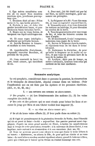 10                                 PSAUME II.

  C. Ego autem constitutus sum             G. Pour moi, j'ai été établi roi par lui
rex ab co super Sion montem              sur Sion, sa sainte montagne, pour an-
sanctum ejus, pnedicaus prœcop-          noncer ses préceptes.
tum ejus.
  7. Dominus dixit ad me : Filius           7. Le Seigneur m'a dit : Vous êtes mon
mous es lu, ego hodic genui te.          fils, je vous ai engendré aujourd'hui (I).
  8. Postula a nie, et d;tbo lilii          8. Demandez-moi, et je vous donnerai
gentes hinreditatem tuam, et pos-        les nations en héritage, et pour domaine
sessioncm tuam terminos tome.            les confins de la terre.
  0. Heges eos in virga ferroa, et          9. Vous les gouvernerez avec une verge
tanquam vas tiguli confringes eos.       do fer, et vous les briserez comme un
                                         vase d'argile.
   10. Et nunc reges intclligito :          10. Et maintenant, ô rois ! comprenez;
erudimini qui judicatis terram.          instruisez-vous juges de la terre.
   H. Servite Domino in timoré:             11. Servez Je Seigneur dans la crainte,
et exultate ci cum tremore.              et réjouissez-vous en lui dans le trem-
                                         blement.
  12. Apprchcndite d'sciplinam,              12. Embrassez la discipline, de peur
nequando irascatur Dominus, et           qu'enfin le Seigneur ne se mette en co-
percatis de via justa.                   lore, et que vous ne périssiez hors do la
                                         voie de la justice (2).
  13. Cum exarscrit in brevi ira            13. Lorsque, dans peu de temps, sa
ejus, bcati onincs, qui conlidunt        colère s'allumera, heureux tous ceux qui
in eo.                                   mettent en lui leur confiance.



                             Sommaire analytique.
   Le roi-prophète, considérant dans ce psaume la passion, la résurrection
et le triomphe de Jésus-Christ, dépeint comme dans un tableau. (Voir
l'application qui en est faite par les Apôtres et les premiers chrétiens.
(Ad., iv, 25, 20, etc,)
                  I. — LES EFFORTS DES ENNEMIS DE JÉSUS-CHRIST.

  1° Des 2>cuplc$. — (a) Les frémissements des nations (1); (b) les vains
complots des Juifs (2).
  2° Des rois et des princes qui se sont, réunis pour briser les liens et se-
couer le joug <pie Dieu et son Christ voulait leur imposer (3).

                        IL — LK rftlUÎ DK .1KSUS-CIIIUST QUI :
     1° Se rit de leurs vains efforts (4); 2° leur parle dans sa colère (;»).

  (1) Il s'agit ici premièrement de la génération éternelle du Verbe, dans l'éternité
qui n'a ui passé ni futur « hodiè » aujourd'hui. Ces paroles peuvent aussi s'ap-
pliquer, d'après un assez grand nombre de Pères, à toutes les manifestations
dans le temps de c^tte génération éternelle : à la naissance de Jésus-Christ, à sou
baptême, mais surtout à sa. résurrection et. à son sacerdoce. (AOT. XHI, 33).
  (2) Nous ne pouvons passer sous silence le sens (pie donne le texte hébreu il
ce verset : « Embrassez, ou adorez le Fils, de peur qu'il ne s'irrite et ne vous
brise. » Le mot hébreu naschaq oscnlari signifiant adorer, quand il s'adresse à Dieu,
parce que c'était par le baiser qu'en Orient on rendait hommage aux rois.
 