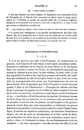 PSAUME II.                                                       Il

                                  III. — JÉSUS-CHIUST LUI-MÊME I

   1° Roi qui domine sur toute l'Eglise ; 2° législateur qui sanctionne la loi
d e l'Evangile (6) ; 3° Fils de Dieu couronné de gloire dans sa triple géné-
ration (7) ; 4° héritier et maître du monde entier (8) ; 5° pasteur vigilant,
dirigeant constamment son troupeau avec une verge de fer ; 0° juge .sévère
qui écrase et détruit les rebelles (9).
IV.   — LES SUJETS nu CHRIST, C'EST-À-DIRE LES ROIS ET LES JUGES QU'IL EXHORTE :

  1° A ouvrir leur intelligence à ces grands enseignements que Dieu leur
donne (10); 2° à soumettre leur volonté par un sentiment de crainte mêlé
de joie (H) ; 3° à joindre à ces sentiments la pratique des bonnes œuvres,
pour éviter la colère de Dieu dont le temps est proche (12, 13).




                              Explications et Considérations.

                                                 I. - 1 , 3 .

     5'. 1 , 3 . L a question q u e fait le R o i - P r o p h è t e , en c o m m e n ç a n t ce
p s a u m e , s'est i m p o s é e de t o u t temps à tout e s p r i t c o n s i d é r a n t a t t e n -
t i v e m e n t les destinées d e la religion de J é s u s - C h r i s t et de son E g l i s e
d a n s l e u r m a r c h e à t r a v e r s les siècles. Le c h r i s t i a n i s m e a p p o r t a i t a u
m o n d e la religion la plus p u r e , la plus s u b l i m e , la seule v r a i e , et dès
s o n a p p a r i t i o n il s o u l e v a u n e répulsion p r e s q u e universelle, une coali-
t i o n q u i r e n f e r m a i t e n elle des p e u p l e s e n t i e r s e t q u i , l e u r s rois à l e u r
t ê t e , n e se p r o p o s a i e n t rien m o i n s q u e l ' a n é a n t i s s e m e n t du n o m d e
J é s u s - C h r i s t . C'est ce spectacle q u e le R o i - P r o p h è t e a d e v a n t les y e u x
q u a n d il j e t t e ce cri d ' é t o n n e m e n l : « P o u r q u o i les n a t i o n s o n t - e l l e s
frémi ? p o u r q u o i les peuples ont-ils m é d i t é d e v a i n s c o m p l o t s ? Les rois
d e l a t e r r e se sont levés, les princes se s o n t ligués c o n t r e le S e i g n e u r
e t COL. e son Christ. » Il voit les n a t i o n s en t u m u l t e , frémissant c o m m e
les flots d ' u n e m e r en c o u r r o u x , de ces frémissements p r é c u r s e u r s d e
l a t e m p ê t e ; il voit les rois, les p r i n c e s , les p h i l o s o p h e s et les g o u v e r -
 n e m e n t s r é u n i s d a n s u n e vaste c o n s p i r a t i o n , et d é c l a r a n t u n e g u e r r e
 h a b i l e m e n t p r é m é d i t é e et furieusement c o n d u i t e c o n t r e l'Eglise c a t h o -
l i q u e ; il e n t e n d ces n é g a t i o n s a u d a c i e u s e s , ces d o c t r i n e s b r u t a l e m e n t
i m p i e s , ces cris de m o r t au c h r i s t i a n i s m e et à l'idée m ê m e de D i e u ,
ces h u r l e m e n t s de bêtes fauves d o n t n o u s e n t e n d o n s c o m m e les si-
 nistres é c h o s , et il d e m a n d e l a raison do ces frémissements et d e ces
c o m p l o t s . — Le m o t « p o u r q u o i » v e u t dire e n v a i n . E n effet, ils n ' o n t
 