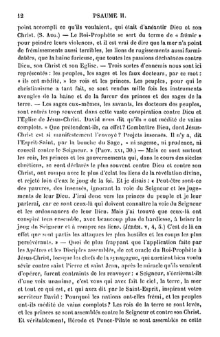 12                                           PSAUME II.

 p o i n t a c c o m p l i ce qu'ils v o u l a i e n t , qui é t a i t d ' a n é a n t i r Dieu et son
 C h r i s t . (S. Auo.) — Le R o i - P r o p h è t e se s e r t d u t e r m e d e « frémir »
 p o u r p e i n d r e leurs violences, et il est vrai de dire q u e la m e r n'a p o i n t
 d e frémissements aussi t e r r i b l e s , les lions de r u g i s s e m e n t s aussi formi-
 d a b l e s , q u e la h a i n e furieuse, q u e toutes les passions d é c h a î n é e s c o n t r e
 Dieu, son Christ et son E g l i s e . — Trois sortes d ' e n n e m i s n o u s s o n t ici
 r e p r é s e n t é s : les p e u p l e s , les sages et les faux d o c t e u r s , p a r ce m o t :
 « ils ont m é d i t é , » les rois et les p r i n c e s . Les p e u p l e s , p o u r q u i l e
 c h r i s t i a n i s m e a t a n t fait, se sont r e n d u s mille fois les instruments-
 aveugles de la h a i n e et de la fureur des princes et des sages de l a
 t e r r e . — Les sages e u x - m ê m e s , les s a v a n t s , les d o c t e u r s des p e u p l e s ,
 s o n t e n t r é s t r o p s o u v e n t d a n s cette vaste c o n s p i r a t i o n c o n t r e Dieu e t
 l'Eglise de J é s u s - C h r i s t . David nous dit qu'ils « o n t m é d i t é de vains
 c o m p l o t s . » Que p r é t e n d e n t - i l s , en effet? C o m b a t t r e Dieu, d o n t J é s u s -
 Christ est si m a n i f e s t e m e n t l ' e n v o y é ? P r o j e t s insensés. Il n ' y a, d i t
 l ' E s p r i t - S a i n l , p a r la b o u c h e du S a g e , « ni s a g e s s e , ni p r u d e n c e , n i
 conseil c o n t r e Je S e i g n e u r . » (PHOV. xxi, 30.) — Mais ce sont s u r t o u t
 les rois, les p r i n c e s et les g o u v e r n e m e n t s q u i , d a n s le cours des siècles
 c h r é t i e n s , se s o n t d é c l a r é s le plus s o u v e n t c o n t r e Dieu et c o n t r e son
 Christ, o n t r o m p u avec le plus d'éclat les liens de la révélation divine,
 e t rejeté loin d ' e u x le j o u g de la foi. E t j e disais : « P e u t - ê t r e s o n t - c e
 des p a u v r e s , des insensés, i g n o r a n t la voie du S e i g n e u r et les j u g e -
 m e n t s de l e u r Dieu. J ' i r a i d o n c vers les princes du p e u p l e et j e l e u r
 p a r l e r a i , c a r ce s o n t ceux-là q u i doivent c o n n a î t r e l a voie du S e i g n e u r
et les o r d o n n a n c e s de l e u r Dieu. Mais j ' a i t r o u v é q u e c e u x - l à o n t
 conspiré tous e n s e m b l e , avec b e a u c o u p p l u s de h a r d i e s s e , à b r i s e r le
j o u g du S e i g n e u r et à r o m p r e ses liens. (JÉRÉM. V, 4, 5.) C'est de là e n
 effet que. sont p a r t i s les a t t a q u e s les plus hostiles et les coups les plus
 p e r s é v é r a n t s . » — Quoi de p l u s f r a p p a n t q u e l ' a p p l i c a t i o n faite p a r
 les Apôtres et les Disciples assemblés, de cet oracle du R o i - P r o p h è t e à
 Jésus-Christ, l o r s q u e les chefs de la s y n a g o g u e , qui a u r a i e n t bien voulu
 sévir c o n t r e ?aint P i e r r e et saint, J e a n , a p r è s le miracle qu'ils v e n a i e n t
 d ' o p é r e r , furent c o n t r a i n t s de les r e n v o y e r : « S e i g n e u r , s'écrièrent-ils
 d ' u n e voix u n a n i m e , c'est vous qui avez fait le ciel, la t e r r e , la m e r
 et t o u t ce q u i e s t , et qui avez dit p a r le S a i n t - E s p r i t , i n s p i r a n t v o t r e
 s e r v i t e u r David : P o u r q u o i les n a t i o n s ont-elles f r é m i , et les p e u p l e s
 o n t - i l s m é d i t é de vains c o m p l o l s ? Les rois de la t e r r e se sont levés,
 e t les p r i n c e s se sont assemblés c o n t r ô l e S e i g n e u r et c o n t r e son Christ.
  E t v é r i t a b l e m e n t , I l é r o d c et P o n c c - P i l a t e se sont assemblés en celte
 