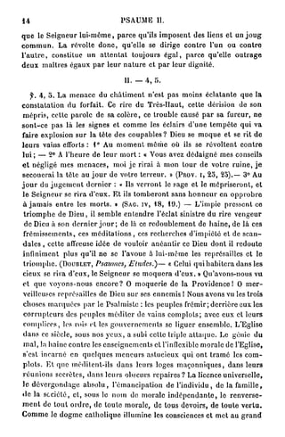 14                                             P S A U M E II.

q u e le S e i g n e u r l u i - m ê m e , p a r c e qu'ils i m p o s e n t des liens et un j o u g
c o m m u n . L a révolte d o n c , q u ' e l l e se dirige c o n t r e l'un ou c o n t r e
l ' a u t r e , constitue un a t t e n t a t toujours é g a l , p a r c e qu'elle o u t r a g e
d e u x m a î t r e s é g a u x p a r l e u r n a t u r e et p a r l e u r d i g n i t é .

                                                 II. — 4 , 5.

     f. 4 , 5 . L a m e n a c e du c h â t i m e n t n ' e s t p a s moins é c l a t a n t e q u e l a
c o n s t a t a t i o n d u forfait. Ce rire du T r è s - H a u t , cette dérision de s o n
 m é p r i s , cette p a r o l e de sa c o l è r e , ce t r o u b l e causé p a r sa fureur, n e
s o n t - c e p a s là les signes et c o m m e les éclairs d ' u n e t e m p ê t e q u i v a
faire explosion s u r l a tête des c o u p a b l e s ? Dieu se m o q u e et se rit d e
l e u r s vains efforts : 1° Au m o m e n t m ê m e où ils se r é v o l t e n t c o n t r e
l u i ; — 2° A l ' h e u r e d e l e u r m o r t : « Yous avez d é d a i g n é mes conseils
e t négligé mes m e n a c e s , m o i j e r i r a i à m o n t o u r de votre r u i n e , j e
s e c o u e r a i la t ê t e a u j o u r d e votre t e r r e u r . » (PROV. I , 2 5 , 25).— 3° Au
j o u r du j u g e m e n t d e r n i e r : « Ils v e r r o n t le sage et le m é p r i s e r o n t , et
l e S e i g n e u r se r i r a d ' e u x . E t ils t o m b e r o n t s a n s h o n n e u r en o p p r o b r e
 à j a m a i s e n t r e les m o r t s . » (SAG. IV, 48, 19.) — L ' i m p i e p r e s s e n t ce
 t r i o m p h e d e D i e u , il s e m b l e e n t e n d r e l'éclat sinistre d u r i r e v e n g e u r
  d e Dieu à son d e r n i e r j o u r ; de là ce r e d o u b l e m e n t de h a i n e , d e là ces
 f r é m i s s e m e n t s , ces m é d i t a t i o n s , ces r e c h e r c h e s d ' i m p i é t é et de s c a n -
 d a l e s , c e t t e affreuse idée de vouloir a n é a n t i r ce Dieu d o n t il r e d o u t e
 i n f i n i m e n t p l u s q u ' i l n e se l'avoue à l u i - m ê m e les représailles et le
 t r i o m p h e . (DOUBLET, Psaumes, Eludes.)—                        « Celui q u i h a b i t e r a d a n s les
 cieux se r i r a d ' e u x , le S e i g n e u r se m o q u e r a d ' e u x . » Qu'avons-nous v u
 et que voyons-nous encore? 0 moquerie de la Providence! 0 m e r -
 veilleuses représailles de Dieu s u r ses e n n e m i s ! Nous avons vu les t r o i s
 c h o s e s m a r q u é e s p a r le P s a l m i s t e : les p e u p l e s f r é m i r ; d e r r i è r e eux les
 c o r r u p t e u r s des peuples m é d i t e r de vains c o m p l o t s ; avec eux et l e u r s
 c o m p l i c e s , les rois et les g o u v e r n e m e n t s se liguer e n s e m b l e . L'Eglise
 d a n s ce siècle, sous nos y e u x , a subi celte triple a t t a q u e . Le génie d u
 m a l , la h a i n e c o n t r e les e n s e i g n e m e n t s et l'inflexible m o r a l e de l'Eglise,
 s'est i n c a r n é en q u e l q u e s m e n e u r s a s t u c i e u x q u i o n t t r a m é les c o m -
 p l o t s . E t q u e m é d i t e n t - i l s d a n s leurs loges m a ç o n n i q u e s , d a n s l e u r s
 r é u n i o n s secrètes, d a n s l e u r s obscurs r e p a i r e s ? La licence u n i v e r s e l l e ,
l e d é v e r g o n d a g e a b s o l u , l ' é m a n c i p a t i o n de l ' i n d i v i d u , de la f a m i l l e ,
d e la s o c i é t é , c l , sous le n o m de m o r a l e i n d é p e n d a n t e , lo r e n v e r s e -
m e n t de t o u t o r d r e , de t o u t e m o r a l e , de tous devoirs, d e t o u t e v e r t u .
C o m m e le d o g m e c a t h o l i q u e illumine les consciences et m e t a u g r a n d
 