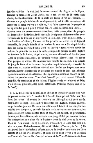 PSAUME II.                                                 15

jour leurs folies, ils o n t j u r é le r e n v e r s e m e n t d u d o g m e c a t h o l i q u e .
Comme Ja m o r a l e d e Jésus-Christ est le seul refuge de la vertu a u x
abois, l ' a n é a n t i s s e m e n t de l a m o r a l e d e Jésus-Christ est p r o m i s . —
Comme un p e u p l e éclairé de ce d o g m e et formé à cette m o r a l e s e r a i t
impropre à cette œuvre de r u i n e s , il a fallu c o r r o m p r e le p e u p l e e t
lui a p p r e n d r e peu à peu à frémir c o n t r e Dieu et c o n t r e son Christ. —
Comme sous u n g o u v e r n e m e n t c h r é t i e n , celte c o r r u p t i o n du p e u p l e
 est impossible, il devient indispensable de s é p a r e r v i o l e m m e n t les g o u -
 vernements de l'Eglise et d e r e n d r e la loi a t h é e . T o u t cela est f a i t . . .
 Les habiles m é d i t e n t , les rois et les princes se lèvent et se l i g u e n t
 ensemble, le p e u p l e frémit et h u r l e d a n s la r u e . — • Celui qui h a b i t e
 dans les cieux se r i r a d ' e u x ; Dieu les j u g e r a » tous les u n s a p r è s les
 autres. Le p o u v o i r q u i a eu la l â c h e t é i m p i e de diriger c o n t r e l'Eglise
 les fureurs d e la foule, et q u i a c r u , p a r u n e diversion si h a b i l e p r o -
 léger sa p r o p r e e x i s t e n c e , ce p o u v o i r t o m b e b i e n t ô t sous les c o u p s
 d'un p e u p l e en d é l i r e . Ce m a l h e u r e u x p e u p l e l u i - m ê m e , q u i s'irrite
 du j o u g de Dieu et se livre a u x i m p o s t e u r s q u i l ' a b u s e n t , r e n c o n t r e l a
 plus d u r e et la plus avilissante s e r v i t u d e . Enfin ces imposteurs e u x -
 mêmes, b i e n t ô t d é m a s q u é s et désignés au m é p r i s de t o u s , sont chassés
 ignominieusement et subissent plus i g n o m i n i e u s e m e n t e n c o r e la d i c -
  tature du p r e m i e r v e n u . T o u t s'est écroulé p a r t e r r e de cet édifice d e
  perfidie, de m e n s o n g e et de h a i n e ; l'Eglise seule est d e b o u t et Dieu
 triomphe a u plus h a u t des cicux. (DOUBLET, Psaumes étudiés en vue de
 la Préd.)

    f. 6, 7. Telle est la c o n s t i t u t i o n divine et i m p r e s c r i p t i b l e q u e r i e n
 ne p o u r r a r e n v e r s e r . Ni c o n t r e le trône de Dieu q u i est é t a b l i au p l u s
 haut des cieux, ni c o n t r e le trône de son Fils q u i a été posé s u r la
 montagne de Sion, c'est-à-dire au c e n t r e de l'Eglise, a u c u n a t t e n t a t
 ne p r é v a u d r a j a m a i s . E n vain les n a t i o n s o n t frémi et les peuples o n t
 médité des c o m p l o t s , en vain les rois de la t e r r e se sont a r m é s c l les
 princes se sont ligués c o n t r e Dieu et c o n t r e son C h r i s t , se p r o m e t t a n t
 de r o m p r e l e u r s liens et de secouer leur j o u g . Celui q u i d o m i n e t o u t e s
 les e n t r e p r i s e s h u m a i n e s de la h a u t e u r d o n t le ciel d o m i n e la t e r r e ,
 Dieu se r i r a d ' e u x , et le S e i g n e u r , c'est-à-dire le Dieu fait h o m m e ,
 s'en m o q u e r a . Entendez-vous, dit s a i n t llilaire : ( T R A C T . , in Ps. u.) Ils
 ont p o r t é leurs a u d a c i e u x efforts c o n t r e la d o u b l e p e r s o n n e du P è r e
 céleste et d e son Fils i n c a r n é , et voici qu'ils s o n t livrés à la dérision
 de l'un et do l ' a u t r e . Ils n ' a u r o n t raison ni d u T o u t - P u i s s a n t assis d a n s
 