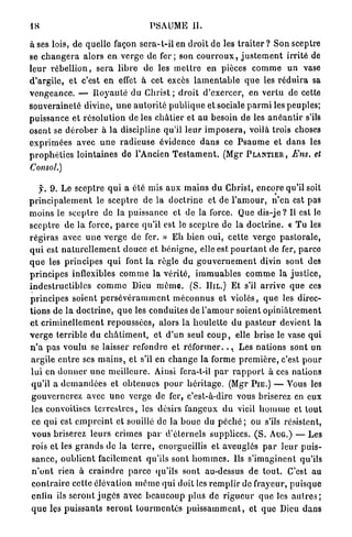 48                                         PSAUME II.

à ses lois, de quelle façon s e r a - l - i l e n d r o i t d e les t r a i t e r ? S o n sceptre
se c h a n g e r a alors e n v e r g e de f e r ; son c o u r r o u x , j u s t e m e n t irrité de
l e u r r é b e l l i o n , s e r a l i b r e de les m e t t r e en pièces c o m m e u n vase
d ' a r g i l e , e t c'est e n effet à cet excès l a m e n t a b l e q u e les r é d u i r a sa
v e n g e a n c e . — R o y a u t é du C h r i s t ; d r o i t d'exercer, en v e r t u de cette
souveraineté divine, u n e a u t o r i t é p u b l i q u e et sociale p a r m i les peuples;
puissance et r é s o l u t i o n de les c h â t i e r et a u besoin de les a n é a n t i r s'ils
osent se d é r o b e r à l a discipline qu'il l e u r i m p o s e r a , voilà trois choses
e x p r i m é e s avec u n e r a d i e u s e évidence d a n s ce P s a u m e et d a n s les
p r o p h é t i e s lointaines de l'Ancien T e s t a m e n t . (Mgr PLANTIER , Ens. et
Consol.)

     f. 9. Le s c e p t r e q u i a été mis aux m a i n s du Christ, encore qu'il soit
p r i n c i p a l e m e n t le s c e p t r e d e la d o c t r i n e et de l ' a m o u r , n ' e n est pas
m o i n s le s c e p t r e de la p u i s s a n c e et de la force. Que d i s - j e ? Il est le
s c e p t r e d e l a force, p a r c e qu'il est le sceptre de la d o c t r i n e . « T u les
r é g i r a s avec u n e v e r g e de fer. » E h b i e n oui, c e t t e v e r g e p a s t o r a l e ,
q u i est n a t u r e l l e m e n t douce et b é n i g n e , elle est p o u r t a n t de fer, p a r c e
q u e les p r i n c i p e s q u i font l a règle du g o u v e r n e m e n t divin sont des
p r i n c i p e s inflexibles c o m m e la v é r i t é , i m m u a b l e s c o m m e la j u s t i c e ,
i n d e s t r u c t i b l e s c o m m e Dieu m ê m e . ( S . HIL.) Et s'il a r r i v e q u e ces
p r i n c i p e s soient p e r s é v é r a m m e n t m é c o n n u s et v i o l é s , q u e les direc-
t i o n s de l a d o c t r i n e , q u e les conduites de l ' a m o u r soient o p i n i â t r e m e n t
et c r i m i n e l l e m e n t r e p o u s s é e s , alors la h o u l e t t e d u p a s t e u r devient la
v e r g e t e r r i b l e d u c h â t i m e n t , e t d'un seul c o u p , elle brise le vase qui
n ' a p a s v o u l u se laisser refondre et r é f o r m e r . . Les n a t i o n s sont un
                                                                        x


 argile e n t r e ses m a i n s , et s'il en c h a n g e la forme p r e m i è r e , c'est p o u r
 l u i en d o n n e r u n e m e i l l e u r e . Ainsi fcra-t-il p a r r a p p o r t à ces nations
 qu'il a d e m a n d é e s et o b t e n u e s p o u r h é r i t a g e . (Mgr PIE.) — Vous les
 g o u v e r n e r e z avec u n e verge de fer, c'est-à-dire vous briserez en eux
 les convoitises t e r r e s t r e s , les désirs fangeux d u vieil h o m m e et t o u t
 ce qui est e m p r e i n t et souillé de la b o u c du p é c h é ; ou s'ils résistent,
 v o u s briserez l e u r s crimes p a r d'éternels supplices. ( S . AUG.) — Les
 rois et les g r a n d s de la t e r r e , enorgueillis et aveuglés p a r l e u r p u i s -
 s a n c e , o u b l i e n t facilement qu'ils sont h o m m e s . Ils s ' i m a g i n e n t qu'ils
 n ' o n t rien à c r a i n d r e p a r c e qu'ils sont au-dessus d e t o u t . C'est au
 c o n t r a i r e celle élévation m ê m e q u i doit les r e m p l i r de frayeur, puisque
 enlin iis s e r o n t j u g é s avec b e a u c o u p plus de r i g u e u r q u e les a u t r e s ;
 q u e les p u i s s a n t s s e r o n t t o u r m e n t é s p u i s s a m m e n t , et que Dieu d a n s
 