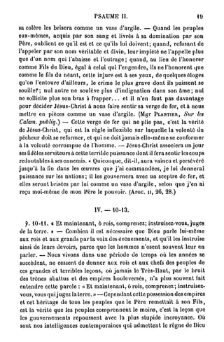 PSAUME II.                                                  19

sa colère les b r i s e r a c o m m e u n vase d'argile. — Q u a n d les p e u p l e s
e u x - m ê m e s , acquis p a r son s a n g et livrés à sa d o m i n a t i o n p a r son
P è r e , o u b l i e n t ce qu'il est et ce qu'ils lui d o i v e n t ; q u a n d , refusant de
l'appeler p a r son n o m véritable et divin, l e u r impiété ne l'appelle p l u s
q u e d ' u n n o m q u i l'abaisse et l ' o u t r a g e ; q u a n d , au lieu de l ' h o n o r e r
comme Fils d e Dieu, égal à celui qui l ' e n g e n d r e , ils n e l ' h o n o r e n t q u e
comme le fds du n é a n t , cette injure est à ses y e u x , de quelques éloges
qu'on l ' e n t o u r e d ' a i l l e u r s , le crime le plus g r a v e d o n t ils puissent se
souiller; n u l a u t r e ne soulève plus d ' i n d i g n a t i o n d a n s son â m e ; n u l
ne sollicite plus son b r a s à f r a p p e r . . . et il n ' e n faut p a s d a v a n t a g e
pour décider J é s u s - C h r i s t à n o u s faire s e n t i r sa v e r g e de fer, et à n o u s
m e t t r e en pièces c o m m e u n vase d ' a r g i l e . (Mgr PLANTIER, Sur les
Calam. publi'q.) — Cette verge d e fer q u i ne plie p a s , c'est la v é r i t é
de Jésus-Christ, q u i est la règle inflexible s u r laquelle l a v o l o n t é d u
pécheur doit se r e f o r m e r , et q u i ne doit j a m a i s e l l e - m ê m e se conformer
à la volonté c o r r o m p u e de l ' h o m m e . — Jésus-Christ associera un j o u r
ses fidèles serviteurs à cette terrible puissance d o n t il fera sentir les c o u p s
r e d o u t a b l e s à ses e n n e m i s . « Quiconque, d i t - i l , a u r a vaincu et persévéré
j u s q u ' à la fin d a n s les œ u v r e s q u e j ' a i c o m m a n d é e s , j e lui d o n n e r a i
puissance sur les n a t i o n s ; il les g o u v e r n e r a avec un s c e p t r e de fer, et
elles s e r o n t brisées p a r lui c o m m e un vase d ' a r g i l e , selon q u e j ' e n ai
 reçu moi-même d e mon P è r e le p o u v o i r . (Aroc. u , 26, 28.)


                                           IV. — 1 0 - 1 3 .

        1 0 - 1 1 . « E t m a i n t e n a n t , ô rois, c o m p r e n e z ; instruisez-vous, j u g e s
de la t e r r e . » — Combien il est nécessaire q u e Dieu p a r l e l u i - m ê m e
aux rois et a u x g r a n d s p a r la voix des é v é n e m e n t s , et qu'il les instruise
ainsi de l e u r s devoirs, p a r c e q u e les h o m m e s n ' o s e n t s o u v e n t l e u r e n
parler. — Nous vivons d a n s u n e p é r i o d e d e t e m p s où les a n n é e s se
succèdent, n e cessent de d o n n e r a u x rois et a u x chefs des p e u p l e s d e
ces g r a n d e s et terribles leçons, où j a m a i s le T r è s - H a u t , p a r le b r u i t
des t r ô n e s a b a t t u s et des e m p i r e s b o u l e v e r s é s , n ' a p l u s s o u v e n t fait
e n t e n d r e cette p a r o l e : « E t m a i n t e n a n t , ô rois, c o m p r e n e z ; instruisez-
vous, vous q u i j ugez la t e r r e . » — C e p e n d a n t cette possession des e m p i r e s
et cet h é r i t a g e de tous les p e u p l e s q u e le P è r e r e m e t t a i t à son F i l s ,
est la vérité q u e les p e u p l e s c o m p r e n n e n t le m o i n s , c'est la leçon q u e
les g o u v e r n e m e n t s r e p o u s s e n t avec la plus s l u p i d e i n c r o y a n c e . Où
sont nos intelligences c o n t e m p o r a i n e s q u i a d m e t t e n t le r è g n e de Dieu
 