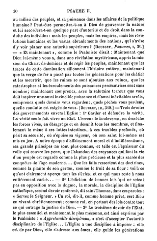 20                                          PSAUME II.

 a u milieu des p e u p l e s , et sa p u i s s a n c e d a n s les affaires de la politique
h u m a i n e ? P e u t - ê t r e p e r m e t t r a - t - o n à Dieu de g o u v e r n e r la n a t u r e
 et lui accordcra-t-on q u e l q u e p a r t d ' a u t o r i t é et d e d r o i t d a n s la con-
d u i t e des individus : mais les p e u p l e s , mais les e m p i r e s , mais les révo-
lutions h u m a i n e s et les vastes é b r a n l e m e n t s des n a t i o n s , q u i s'avise
d'y voir p l a n e r u n e a u t o r i t é s u p é r i e u r e ? (DOUBLET, Psaumes, i, 31.)
— « E t m a i n t e n a n t », c o m m e le P s a l m i s t e disait : M a i n t e n a n t q u e
Dieu l u i - m ê m e v o u s a, d a n s u n e révélation m y s t é r i e u s e , a p p r i s la mis-
sion d u Christ de d o m i n e r et de régir les p e u p l e s , m a i n t e n a n t q u e les
t r a c e s d e cette d o m i n a t i o n sillonnent l'histoire e n t i è r e , m a i n t e n a n t
q u e la v e r g e de fer a passé p a r toutes les g é n é r a t i o n s p o u r les c h â t i e r
e t les m e u r t r i r , q u e les r u i n e s se s o n t ajoutées aux r u i n e s , q u e les
c a t a s t r o p h e s et les é c r o u l e m e n t s des puissances persécutrices sont sans
n o m b r e ; m a i n t e n a n t c o m p r e n e z , avec la s a l u t a i r e t e r r e u r q u e vous
doit i n s p i r e r u n e aussi invincible puissance et d'aussi inévitables a r r ê t s ,
c o m p r e n e z q u e l s devoirs vous r e g a r d e n t , quels p é c h é s vous p e r d e n t ,
q u e l l e c o n d u i t e est exigée de vous. (DOUBLET, m , 310.) — T r o i s devoirs
des g o u v e r n e m e n t s envers l'Eglise : 1° G a r d e r et d é f e n d r e la vérité.
L a vérité seule fait vivre u n E t a t . L ' e r r e u r le b o u l e v e r s e , en dessèche
les forces vives, en d é s a g r è g e et en désunit tous les m e m b r e s , et fina-
l e m e n t le m è n e à ces l u t t e s i n t e s t i n e s , à ces t r o u b l e s p r o f o n d s , où
p é r i t sa s é c u r i t é , où s'épuise sa vigueur, où son s a l u t l u i - m ê m e est
m i s e n j e u . A n o t r e é p o q u e d'affaissement m o r a l et d'indiffércnlisme,
ces g r a n d s p r i n c i p e s n e s o n t plus c o n n u s , et telle est l'épaisseur d u
voile qui c o u v r e les y e u x , q u e l ' a b a n d o n des croyances q u i font la vie
d ' u n p e u p l e est r e g a r d é c o m m e la p l u s précieuse et la p l u s sacrée des
c o n q u ê t e s de l'âge m o d e r n e . . . Que les faits r e s s o r t o n t des d o c t r i n e s ,
c o m m e l a p l a n t e de son g e r m e , c o m m e le fruit de sa fleur : voilà ce
q u ' o n t c l a i r e m e n t a p e r ç u tous les siècles, et ce q u i n o u s reste à nous
e n t i è r e m e n t c a c h é . . . — 2° L'édiction de b o n n e s lois q u i ne soient
p a s en opposition avec le d o g m e , la m o r a l e , la discipline de l'Eglise
c a t h o l i q u e , second devoir r e n f e r m é , dit s a i n t T h o m a s , d a n s ces paroles :
« Servez le S e i g n e u r . » Un roi, dit-il, c o m m e h o m m e p r i v é , sert Dieu
e n v i v a n t c h r é t i e n n e m e n t ; c o m m e roi, en p o r t a n t des lois c o n t r e t o u t
ce q u i o u t r a g e la j u s t i c e de Dieu. — 3° Le troisième devoir de l ' E t a t ,
l e p l u s essentiel et m a i n t e n a n t le plus m é c o n n u , est ainsi e x p r i m é p a r
l e P s a l m i s t e : « Apprehendite disciplinam, » c'est d ' a c c e p t e r l ' a u t o r i t é
disciplinaire d e l ' E g l i s e . L ' E g l i s e a u n e discipline à i m p o s e r : elle
est d e p a r Dieu, elle s'adresse a u x â m e s , elle g u i d e les g é n é r a t i o n s
 