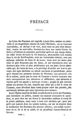 PRÉFACE




      L e L i v r e d e s P s a u m e s est r e g a r d é , a j u s t e t i t r e , c o m m e u n a d m i -
 r a b l e et u n m a g n i f i q u e r é s u m é d e t o u t e l ' É c r i t u r e , o ù se t r o u v e n t
 r e p r o d u i t e s , en a b r é g é il est v r a i , m a i s s o u s u n j o u r p l u s é t i n c e -
 l a n t , t o u t e s les m e r v e i l l e s d i s s é m i n é e s d a n s n o s s a i n t s L i v r e s . Ce
L i v r e a d ' a i l l e u r s ce c a r a c t è r e p a r t i c u l i e r q u ' i l est u n e i m a g e fidèle,
u n reflet v i v a n t d e t o u t e la vie h u m a i n e , personnifiée tout e n t i è r e
d a n s la vie d u R o i - P r o p h è t e , avec ses vicissitudes infinies, a v e c s o n
m é l a n g e indicible d e b i e n s et d e m a u x , m a i s avec ses m a u x p l u s
r é e l s et p l u s f r é q u e n t s q u e ses b i e n s , et p a r c o n s é q u e n t avec ses
d o u l e u r s p l u s vives et p l u s p é n é t r a n t e s q u e ses j o i e s . L i v r e a d m i -
r a b l e q u i , d e l'aveu d e t o u s , a le p r i v i l è g e d ' e x c i t e r s u r t o u t le p a r -
c o u r s d e s â g e s c h r é t i e n s u n a t t r a i t u n i v e r s e l et p e r s é v é r a n t , p a r c e
qu'il répond aux premiers besoins de l ' h o m m e , aux premiers cris
d e la n a t u r e , p a r c e q u e le c œ u r de l ' h o m m e y t r o u v e t o u j o u r s u n e
n o t e c o r r e s p o n d a n t a u x s i t u a t i o n s si d i f f é r e n t e s , a u x é p r e u v e s si
v a r i é e s q u ' i l est a p p e l é à t r a v e r s e r ici-bas ; j u s q u e là q u e s o u v e n t
m ê m e ces a c c e n t s d u ciel, i n s p i r é s p a r celui q u i a fait le c œ u r d e
l ' h o m m e , n o u s dévoilent d a n s n o t r e p r o p r e c œ u r d e s p e n s é e s , , d e s
sentiments intimes que nous ignorions nous-mêmes.
     Aussi l'Église i n s p i r é e d e Dieu a - t - e l l e d o n n é le L i v r e des P s a u m e s ,
n o n - s e u l e m e n t a u p r ê t r e , c o m m e son m a n u e l n é c e s s a i r e et q u o t i -
d i e n , et p o u r ê t r e s u r s e s l è v r e s le f o r m u l a i r e s u b l i m e et u s u e l d e
l a p r i è r e p u b l i q u e , m a i s aussi à t o u t v r a i c h r é t i e n q u i , p o u r p e u
q u ' i l soit i n s t r u i t d a n s les s a i n t e s L e t t r e s , est s û r d e t r o u v e r d a n s
l a m é d i t a t i o n des P s a u m e s d e s p l a i s i r s c é l e s t e s , u n e solide n o u r r i -
t u r e d e sa foi et d e s a p i é t é , et u n p e r p é t u e l r e n o u v e l l e m e n t d e
ferveur.
                    TOME [.                                                                          i,
 