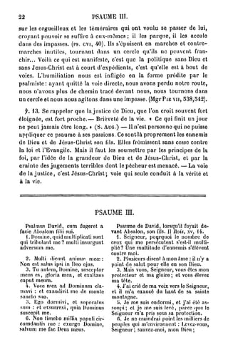 22                                       PSAUME III.

s u r les orgueilleux et les t é m é r a i r e s q u i o n t v o u l u se p a s s e r de lui,
c r o y a n t p o u v o i r se suffire à e u x - m ê m e s ; il les p a r q u e , il les accule
d a n s des impasses, (PS. CVI, 40). Ils s'épuisent en m a r c h e s et c o n t r e -
m a r c h e s inutiles, t o u r n a n t d a n s u n cercle qu'ils ne p e u v e n t fran-
c h i r . . . Voilà ce q u i est manifeste, c'est q u e la p o l i t i q u e sans Dieu et
sans Jesus-Christ est à c o u r t d ' e x p é d i e n t s , c'est qu'elle est à b o u t de
voies. L ' h u m i l i a t i o n nous est infligée en l a forme p r é d i t e p a r le
p s a l m i s t e : a y a n t q u i t t é la voie directe, nous avons p e r d u n o t r e r o u t e ,
n o u s n ' a v o n s plus de c h e m i n t r a c é d e v a n t n o u s , n o u s t o u r n o n s d a n s
u n cercle et n o u s n o u s a g i t o n s d a n s u n e i m p a s s e . (Mgr P I E V U , 538,542).

    f. 13. Se r a p p e l e r q u e la j u s t i c e de Dieu, q u e l'on croit souvent fort
é l o i g n é e , est fort p r o c h e . — Brièveté de la vie. « Ce q u i finit un j o u r
ne p e u t j a m a i s ê t r e l o n g . » ( S . AUG.) — Il n'est p e r s o n n e q u i ne puisse
a p p l i q u e r ce p s a u m e à ses passions. Ce sont là p r o p r e m e n t les e n n e m i s
d e Dieu et d e J é s u s - C h r i s t son fils. Elles frémissent sans cesse c o n t r e
l a loi et l ' E v a n g i l e . Mais il faut les s o u m e t t r e p a r les principes de la
foi, p a r l'idée de la g r a n d e u r de Dieu et de J é s u s - C h r i s t , et p a r la
c r a i n t e des j u g e m e n t s t e r r i b l e s d o n t le p é c h e u r est m e n a c é . — L a voie
d e la j u s t i c e , c'est J é s u s - C h r i s t ; voie q u i seule c o n d u i t à la vérité et
à la vie.




                                           PSAUME m .

  Psalmus David, cum fugeret a                        Psaume de David, lorsqu'il fuyait de-
facie Absalom filii sui.                            vant Absalon, son fils. II Rois, xv, 14.
   1. Domino, quid multiplicati sunt                  4. Seigneur, pourquoi le nombre de
qui trihulant m e ? multiinsurgunt                  ceux qui me persécutent s'est-il multi-
adversum me.                                        plié? Une multitude d'ennemis s'élèvent
                                                    contre moi.
   2. Multi dicunt animai mece :                      2. Plusieurs disent a mon Ame : il n'y a
Non est sains ipsi in Deo ejus.                     point de salut pour elle en son Dieu.
   3. Tu anleni, Domine, susceptor                     3. Mais vous, Seigneur, vous êtes mon
meus es, gloria mea, et cxaltans                    protecteur et ma gloire ; et vous élevez
caput meum.                                         ma tête.
   4. Voce mea ad Dominum cla-                         4. J'ai crié de ma voix vers le Seigneur,
mavi : et exaudivit me de monte                     et il m'a exaucé du haut do sa sainte
snneto suo.                                         montagne.
   a. Ego dormivi, et soporatus                        U. Je me suis endormi, et j'ai été as-
sum : et eXsurrexi, quia Dominus                    soupi; et jo me suis levé, parce que lo
suscepit me.                                        Seigneur m'a pris sous sa protection.
   6. Non timobo millia populi cir-                    0. Je no craindrai point les milliers de
cumdaniis mo : exurge Domino,                       peuples qui m'environnent : Levez-vous,
salvum me fac Deus meus.                            Seigneur; sauvez-moi, mon Dieu;
 