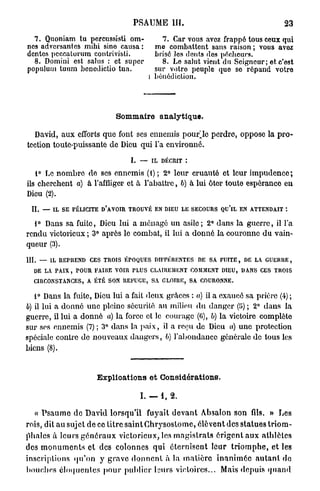 PSAUME m .                                                23
  7. Quoniam tu pcrcussisti om-                     7. Car vous avez frappé tous ceux qui
nes adversantes mihi sine causa :                me combattent sans raison ; vous avez
dentés pcccalorum contrivisti.                   brisé les dents des pécheurs.
  8. Domini est salus : et super                   8. Le salut vient du Seigneur; et c'est
populum tuum benedictio tua.                     sur votre peuple que se répand votre
                                               l bénédiction.




                                  Sommaire analytique.

  David, aux efforts que font ses ennemis pourrie perdre, oppose la p r o -
tection toute-puissante de Dieu qui l'a environné.

                                        I. — IL DÉCRIT :
   1° Le n o m b r e de ses ennemis ( t ) ; 2° leur cruauté et leur i m p u d e n c e ;
ils cherchent a) à l'affliger et à l'abattre, b) à lui ôter toute espérance en
Dieu (2).

  II. — IL SE FÉLICITE D'AVOIR TROUVÉ EN DIEU LE SECOURS QU'lL EN ATTENDAIT :
  1° Dans sa fuite, Dieu lui a ménagé un asile; 2° dans la g u e r r e , il l'a
rendu victorieux ; 3° après le combat, il lui a donné la couronne du vain-
queur (3).

III. — IL REPREND CES TROIS ÉPOQUES DIFFÉRENTES DE SA FUITE, DE LA GUERRE,
   DE LA PAIX, POUR FAIHE VOIR PLUS CLAIREMENT COMMENT DIEU, DANS CES TROIS
   CIRCONSTANCES, A ÉTÉ SON REFUGE, SA GLOIRE, SA COURONNE.

   1° Dans la fuite, Dieu lui a fait deux grâces : a) il a exaucé sa prière (4) ;
b) il lui a donné une pleine sécurité au milieu d u danger (il) ; 2° dans la
guerre, il lui a donné a) la force et le courage (0), b) la victoire complète
sur ses ennemis (7) ; 3° dans la p a i x , il a reçu de Dieu a) u n e protection
spéciale contre de nouveaux d a n g e r s , b) l'abondance générale de tous les
biens (8).


                           E x p l i o a t i o n s e t Considérations.

                                           I. — 1, 2.

  « P s a u m e de David lorsqu'il fuyait d e v a n t A l m l o n son fils. » Les
rois, dit au sujet de ce titre s a i n t C h r y s o s t o m e , élèvent des statues t r i o m -
phales à leurs g é n é r a u x victorieux, les m a g i s t r a t s é r i g e n t a u x a t h l è t e s
des m o n u m e n t s et des colonnes q u i é t e r n i s e n t leur t r i o m p h e , et les
inscriptions q u ' o n y g r a v e d o n n e n t à la m a t i è r e i n a n i m é e a u t a n t do
bouches é l o q u e n t e s p o u r p u b l i e r l s u r s victoires... Mais depuis q u a n d
 