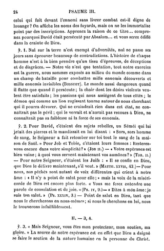 24                                          PSAUME III.

celui qui fuit d e v a n t l ' e n n e m i sans livrer c o m b a t est-il d i g n e de
l o u a n g e ? On affiche les n o m s des fuyards, mais on ne les immortalise
p o i n t p a r des i n s c r i p t i o n s . Apprenez la raison de ce t i t r e . . . c o m p r e -
n e z p o u r q u o i David é t a i t p e r s é c u t é p a r A b s a l o m . . . et vous serez édifié
d a n s la c r a i n t e de D i e u .
           1. Nul s u r la t e r r e n ' e s t e x e m p t d ' a d v e r s i t é s , n u l ne passe ses
j o u r s sans é p r o u v e r b e a u c o u p de c o n t r a d i c t i o n s . L'histoire de c h a q u e
h o m m e n'est à la b i e n p r e n d r e q u ' u n tissu d ' é p r e u v e s , de déceptions
 et de d i s g r â c e s . — N o t r e vie n'est q u e t e n t a t i o n , t o u t n o t r e exercice
 est la g u e r r e , n o u s s o m m e s exposés a u milieu d u m o n d e c o m m e d a n s
 u n c h a m p de b a t a i l l e p o u r c o m b a t t r e mille e n n e m i s d é c o u v e r t s et
mille e n n e m i s invisibles (BOSSUET). Le m o n d e aussi d a n g e r e u x q u a n d
il flatte q u e q u a n d il p e r s é c u t e ; la c h a i r d o n t les désirs violents veu-
l e n t ê t r e satisfaits ; les passions q u i n o u s assiègent de tous côtés ; le
 d é m o n q u i c o m m e u n lion r u g i s s a n t t o u r n e a u t o u r de nous c h e r c h a n t
 q u i il p o u r r a d é v o r e r . Qui ne c r a i n d r a i t rien d a n s cet é t a t , ne con-
 n a î t r a i t p a s le p é r i l ; q u i le v e r r a i t et n ' a u r a i t p a s r e c o u r s à Dieu, ne
 c o n n a î t r a i t p a s sa faiblesse ni la force de ses e n n e m i s .

     y. 2 . P o u r David, c'étaient des sujets rebelles, u n Séméï qui lui
j e t a i t des p i e r r e s et le m a u d i s s a i t en lui d i s a n t : « S o r s , sors h o m m e
de s a n g , le S e i g n e u r a fait r e t o m b e r s u r toi t o u t le s a n g de la m a i -
son de Saiil. » P o u r J o b et Tobie, c'étaient l e u r s femmes : Ilesterez-
vous e n c o r e d a n s v o t r e simplicité? » (JOB h . ) — « Votre e s p é r a n c e est
bien v a i n e ; à q u o i vous s e r v e n t m a i n t e n a n t vos a u m ô n e s ? » (TOB. h.)
— P o u r n o t r e S e i g n e u r , c'étaient les Juifs : a II se confie en Dieu,
q u e Dieu le délivre m a i n t e n a n t , s'il v e u t . » (MATTII. xxvii, 4 3 . ) — P o u r
n o u s , nos péchés s o n t a u t a n t de voix différentes q u i c r i e n t à n o t r e
â m e : « Il n'y a p o i n t de salut p o u r e l l e ; » mais la voix de la miséri-
c o r d e de Dieu est encore plus forte. « Vous me ferez e n t e n d r e une
p a r o l e de consolation et do j o i e . » (Ps. iv, 9 . ) — « Dites à mon â m e : j e
suis ton s a l u t . » ( P s . xxxiv, 3 . } — P o i n t de s a l u t en Dieu, t a n t q u e
n o u s le c h e r c h e r o n s en n o u s - m ê m e s ; si nous le c h e r c h o n s en lui, nous
le t r o u v e r o n s infailliblement.


                                              II. — 3 , 4 .

     jt. 3 . « Mais S e i g n e u r , vous êtes m o n p r o t e c t e u r , m o n soutien, ma
gloire. » L a source de n o t r e e s p é r a n c e est en effet q u e Dieu a d a i g n é
se faire le soutien de la n a t u r e h u m a i n e en la p e r s o n n e d u Christ.
 