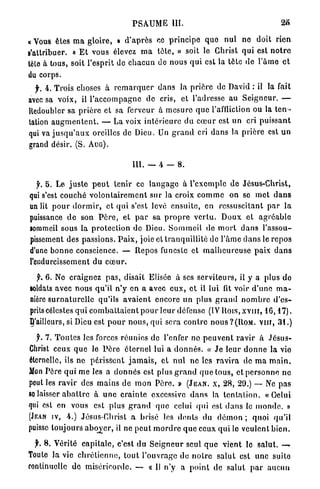 PSAUME           111.                                        2«

« Vous êtes m a gloire, » d ' a p r è s ce p r i n c i p e q u e n u l no doit rien
s'attribuer. « E t vous élevez m a t ê t e , » soit le Christ q u i est n o t r e
tète à tous, soit l'esprit de c h a c u n de nous q u i est la tète d e l ' â m e e t
du corps.
  f. 4. Trois choses à r e m a r q u e r d a n s la p r i è r e de David : il la fait
avec sa voix, il l ' a c c o m p a g n e de cris, et l'adresse au S e i g n e u r . —
Redoubler sa p r i è r e et sa ferveur à m e s u r e q u e l'affliction ou la t e n -
tation a u g m e n t e n t . — La voix i n t é r i e u r e du c œ u r est un cri p u i s s a n t
qui va j u s q u ' a u x oreilles de Dieu. Un g r a n d cri d a n s la p r i è r e est u n
grand désir. (S. ATJG).

                                         m. — 4 -           8.

     5 . Le j u s t e p e u t tenir ce l a n g a g e à l'exemple de Jésus-Christ,
qui s'est couché v o l o n t a i r e m e n t sur la croix c o m m e on se m e t d a n s
un lit p o u r d o r m i r , et qui s'est levé e n s u i t e , en ressuscitant p a r l a
puissance d e son P è r e , et p a r sa p r o p r e v e r t u . D o u x et a g r é a b l e
sommeil sous la p r o t e c t i o n do Dieu. S o m m e i l de m o r t d a n s l'assou-
pissement des p a s s i o n s . P a i x , joie et t r a n q u i l l i t é de l ' â m e d a n s le r e p o s
d'une b o n n e conscience. — Repos funeste et m a l h e u r e u s e paix d a n s
l'endurcissement du c œ u r .

  f. 6 . Ne craignez p a s , disait Elisée à ses s e r v i t e u r s , il y a plus d e
soldats avec nous qu'il n ' y en a avec e u x , e t il lui fit voir d ' u n e m a -
nière s u r n a t u r e l l e qu'ils a v a i e n t encore un plus g r a n d n o m b r e d ' e s -
prits célestes q u i c o m b a t t a i e n t p o u r leur défense (IV Rois, x v n i , 1 6 , 1 7 ) .
^'ailleurs, si Dieu est p o u r n o u s , qui sera c o n t r e n o u s ? ( R O M . VIII, 3 1 . )

   f. 7. T o u t e s les forces réunies de l'enfer no p e u v e n t r a v i r à J é s u s -
Christ ceux q u e le P è r e é t e r n e l lui a d o n n é s . « J e leur d o n n e la vie
éternelle, ils ne p é r i s s e n t j a m a i s , et nul n e les r a v i r a de m a m a i n .
Mon Père q u i me les a d o n n é s est plus g r a n d q u e tous, et p e r s o n n e n e
pout les r a v i r des m a i n s d e m o n P è r e . » (JEAN, X, 28, 29.) — Ne p a s
so laisser a b a t t r e à u n e c r a i n t e excessive d a n s la t e n t a t i o n . « Oelui
qui est en vous est plus g r a n d q u e celui qui est d a n s le m o n d e . »
(JEAN IV, 4.) Jésus-Christ a brisé les d e n t s du d é m o n ; quoi qu'il
puisse toujours a b o y e r , il ne p e u t m o r d r e q u e ceux q u i le veulent b i e n .

  jh 8. Vérité c a p i t a l e , c'est du S e i g n e u r seul q u e v i e n t le s a l u t . —»
Toute la vie c h r é t i e n n e , t o u t l'ouvrage d e n o t r e s a l u t est u n e suite
continuelle d e miséricorde. — « 11 n'y a p o i n t de s a l u t p a r a u c u n
 
