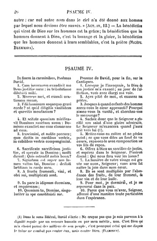 20                                 ps.wyiE      IV

a u t r e : c a r nul a u t r e nom d a n s le ciel n ' a été d o n n é a u x hommeî
p a r lequel nous devions ê t r e sauvés. » (ACT. IV, 12.) — La bénédiction
qui vient de Dieu s u r les h o m m e s est la g r â c e ; la bénédiction que les
h o m m e s d o n n e n t à Dieu, c'est la l o u a n g e et la gloire, la bénédiction
que les h o m m e s d o n n e n t à leurs semblables, c'est la p r i è r e (NicÉrii.
BLEMMIDA).




                                  PSAUME IV.

   In fincm in carminibus, Psalmus          Psaume do David, pour la fin, sur les
David.                                   Cantiques.
   1. Cum invocarom cxaudivit mo             1. Lorsque je l'invoquais, le Dieu do
Dons justifia' mcaî : in tribulatiunc    ma justice m'a exaucé ; au jour de l'ai-
dilatasti mihi.                          iliclion, vous avez élargi ma voie.
   2. Miserere mci, et exaudi ora-          2. Ayez pitié de moi, et exaucez ma
tionem meam.                             prière.
   3. Filiihominum usqucquo gravi           3. Jusqucs à quand enfants des hommes
corde? ut quid diligitis vanitatem       aurez-vous le cœur appesanti? Pourquoi
et quarilis mendacium ?                  aimez-vous la vanité, et cherchez-vous
                                         le mensonge?
   4. Et scitotc quoniam mirifica-          4. Sachez donc que le Seigneur a glo-
vit Dominas sanction sumn : Do-          rifié son saint d'une gloire admirable.
minus exaudiet me cum etamavero          Lo Soigneur m'exaucera quand j'aurai
ad cum.                                  crié vers lui (I).
   5. Irascimini, et nolitc peccarc;        5*. Mettez-vous en colore et no péchez
quœ dicitis in cordibus vestris,         point ; ce que vous dites au fond de vos
in cubilibus vestris compungimini.       cœurs, repassez-le avec componction sur
                                         vos lits de repos.
   6. Sacrificate sacrificium justi-        6. OlFrez à Dieu un sacrifice de justice,
fia?, et s[)erate in Domino ; multi      et espérez dans le Seigneur. Plusieurs
dicunt: Quis ostendit, nohis bona?       disent : Qui nous fera voir les biens ?
   7. Signattun est. super nos lu-          7. La lumière do votre visage est gra-
men vultus lui, Domine : dedisli         vée sur uous, Seigneur; vous avez fait
lœtitiam in corde meo.                   naître la joie dans mon cœur.
   8. A fructu frumenti, viui, et           8. Ils se sont multipliés par l'abon-
olci sui, multiplicati sunt.             dance des fruits, de leur froment, du
                                         leur vin et de leur huile.
  9. In pacein idipsum dormiam,             9. Pour moi, je dormirai, et je me
et requiescam ;                          reposerai dans la paix.
   10. Quoniam tu, Domine, singu-            10. Parce que vous m'avez, Seigneur,
laritcr in spe constituisli me.          affermi d'une manière toute particulière
                                          dans l'espérance.




  (1) Dans lo sens littéral, David s'écrie : Ne croyez pas que je sois parvenu à la
dignité royale par un secours li u main ou par mon mérite, non. C'est Dieu qui
m'a choisi parmi des milliers «te sou peuple, c'est pourquoi celui qui me dispute
le (roue ne cotnhut pas eojilre eux, mais contre Dieu. (FiAMiNirs).
 