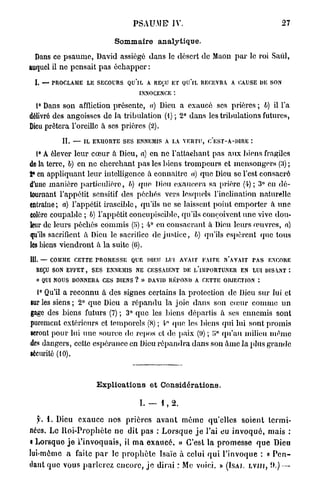PSAUME IV.                                  27

                          Sommaire analytique.

  Dans ce psaume, David assiégé dans le désert de Maon par le roi Said,
auquel il ne pensait pas échapper :

 I. — P O L M LE SECOURS Q IL A R Ç ET QU'lL R C V A A CAUSE DE SON
       R CA E             U      EU           EER
                            IN CNE :
                            NOEC
  1° Dans son affliction présente, a) Dieu a exaucé ses prières ; 6) il l'a
délivré des angoisses de la tribulation (1) ; 2° dans les tribulations futures,
Dieu prêtera l'oreille à ses prières (2).
         II. — IL EXHORTE SES ENNEMIS A L VERTU, C'EST-A-DIRE :
                                         A
  1° A élever leur cœur à Dieu, a) en ne l'attachant pas aux biens fragiles
do la terre, b) en ne cherchant pas les biens trompeurs et mensongers (3) ;
2» en appliquant leur intelligence à connaître a) que Dieu se l'est consacré
d'une manière particulière, //) que Dieu exaucera sa prière (4); 3° en dé-
tournant l'appétit sensitif des péchés vers lesquels l'inclination naturelle
entraîne ; a) l'appétit irascible, qu'ils ne se laissent point emporter à une
Colère coupable ; b) l'appétit concupisciblc, qu'ils conçoivent une vive dou-
leur de leurs péchés commis (5) ; 4° en consacrant à Dieu leurs œuvres, a)
qu'ils sacrifient à Dieu le sacrifice de justice, b) qu'ils espèrent que tous
les biens viendront à la suite (0).
111. — C M E CETTE PROMESSE Q E DIEU LUI AVAIT FAITE N'AVAIT PAS E C R
        OM                     U                                     NOE
   R Ç SON EFFET, SES ENNEMIS NE CESSAIENT DE l/lMPORTUNER E LUI DISANT :
    EU                                                         N
   « Q I NOUS D N E A CES BIENS ? » DAVID RÉPOND A CETTE OBJECTION :
      U        ONR
  1° Qu'il a reconnu à des signes certains la protection de Dieu sur lui et
sur les siens; 2° que Dieu a répandu la joie dans son cœur comme un
gage des biens futurs (7) ; 3° que les biens départis à ses ennemis sont
purement extérieurs et temporels (S) ; 4° que les biens qui lui sont promis
seront pour lui une source de repos et de paix (•.)) ; ï»° qu'au milieu même
des dangers, cette espérance en Dieu répandra dans son Ame la plus grande
sécurité (10).



                    E x p l i c a t i o n s et Considérations.

                                  I. — 1 , 2.

  y. 1 . Dieu exauce nos prières avant même qu'elles soient termi-
nées. Le Iloi-Prophète ne dit pas : Lorsque j e l'ai eu invoqué, mais :
i Lorsque j e l'invoquais, il ma exaucé. » C'est la promesse que Dieu
lui-même a faite par le prophète Isaïc à celui qui l'invoque : « P e n -
dant que vous parlerez encore, j e dirai ; Me voici. » (ÏSAI. LVJII, il) —
 
