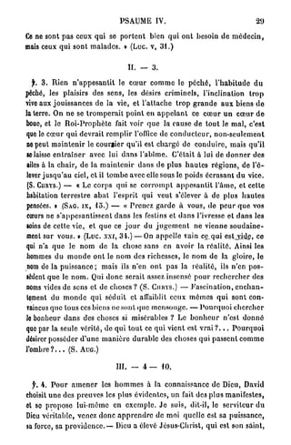 PSAUME IV.                                                    29

Ce ne sont p a s ceux qui se p o r t e n t bien q u i o n t besoin d e m é d e c i n ,
mais ceux q u i s o n t m a l a d e s . » (Luc. v, 3 1 . )


                                               IL — 3 .

  jL 3 . R i e n n ' a p p e s a n t i t le c œ u r c o m m e le p é c h é , l ' h a b i t u d e d u
péché, les plaisirs des sens, les désirs c r i m i n e l s , l'inclination                           trop
vive aux j o u i s s a n c e s de la vie, et l ' a t t a c h e t r o p g r a n d e a u x biens d e
la terre. On n e se t r o m p e r a i t p o i n t en a p p e l a n t ce c œ u r u n c œ u r d e
boue, et le R o i - P r o p h è t e fait voir q u e la cause d e t o u t le m a l , c'est
que le c œ u r q u i d e v r a i t r e m p l i r l'office de c o n d u c t e u r , n o n - s e u l e m e n t
ne peut m a i n t e n i r le c o u r t i e r qu'il est c h a r g é d e c o n d u i r e , m a i s q u ' i l
se laisse e n t r a î n e r avec lui d a n s l ' a b î m e . C'était à lui de d o n n e r d e s
ailes à la c h a i r , de la m a i n t e n i r d a n s de p l u s h a u t e s r é g i o n s , de l ' é -
lever j u s q u ' a u ciel, et il t o m b e avec elle sous le poids é c r a s a n t d u vice.
(S. CURYS.) — « Le corps qui se c o r r o m p t a p p e s a n t i t l ' â m e , et cette
habitation t e r r e s t r e a b a t l'esprit qui v e u t s'élever à de plus h a u t e s
pensées, i (SAG. IX, l o . ) — « P r e n e z g a r d e à vous, de p e u r q u e vos
cœurs ne s ' a p p e s a n t i s s e n t d a n s les festins et d a n s l'ivresse et d a n s les
«oins de cette vie, et q u e ce j o u r du j u g e m e n t ne v i e n n e s o u d a i n e -
ment sur vous. » (Luc. xxi, 3 4 . ) — On appelJe vain ce_qui estjyide, ce
qui n'a q u e le n o m de la chose sans en a v o i r la r é a l i t é . Ainsi les
hommes du m o n d e o n t le n o m des richesses, le n o m de la gloire, le
nom de la p u i s s a n c e ; m a i s ils n'en o n t p a s la r é a l i t é , ils n'en p o s -
sèdent q u e le n o m . Qui d o n c serait assez insensé p o u r r e c h e r c h e r des
noms vides de sens et de choses ? ( S . CURYS.) — F a s c i n a t i o n , e n c h a n -
tement du m o n d e q u i séduit et affaiblit c e u x m ô m e s q u i s o n t con-
raincus q u e tous ces biens ne sont que m e n s o n g e . — P o u r q u o i c h e r c h e r
Je bonheur d a n s des choses si misérables ? Le b o n h e u r n'est d o n n é
que par la seule vérité, de q u i t o u t ce q u i vient est v r a i ? . . . P o u r q u o i
désirer posséder d ' u n e m a n i è r e d u r a b l e des choses q u i p a s s e n t c o m m e
l ' o m b r e ? . . . ( S . AUG.)

                                        III.   -    4 —      10.


  f. 4 . P o u r a m e n e r les h o m m e s à la connaissance d e Dieu, David
choisit u n e des p r e u v e s les plus évidentes, u n fait des p l u s m a n i f e s t e s ,
et se p r o p o s e l u i - m ê m e en e x e m p l e . J e suis, dit-il, le serviteur d u
Dieu véritable, venez d o n c a p p r e n d r e de moi quelle est sa puissance,
sa force, sa p r o v i d e n c e . — Dieu a élevé Jésus-Christ, q u i est son saint,
 