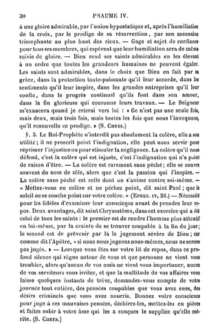 30                                          P S A U M E IV.

à u n e gloire a d m i r a b l e , p a r l'union h y p o s t a t i q u e et, a p r è s l'humiliation
d e la croix, p a r l e p r o d i g e de sa r é s u r r e c t i o n , p a r son ascension
t r i o m p h a n t e a u plus h a u t des cieux. — Gage et sujet de confiance
p o u r tous ses m e m b r e s , qui e s p è r e n t q u e l e u r h u m i l i a t i o n s e r a de môme
suivie de g l o i r e . — Dieu r e n d ses s a i n t s a d m i r a b l e s en les élevant
à un o r d r e q u e t o u t e s les g r a n d e u r s h u m a i n e s ne p e u v e n t égaler.
Les saints s o n t a d m i r a b l e s , d a n s le choix q u e Dieu en fait p a r sa
g r â c e , d a n s la p r o t e c t i o n toute-puissante qu'il l e u r a c c o r d e , dans les
s e n t i m e n t s qu'il l e u r i n s p i r e , d a n s les g r a n d e s e n t r e p r i s e s qu'il leur
c o n f i e , clans le p r o g r è s continuel qu'ils font d a n s son amour,
d a n s la fin glorieuse q u i c o u r o n n e leurs t r a v a u x . — L e Seigneur
m ' e x a u c e r a q u a n d j e crierai vers lui : « Ge n'est pas u n e seule fois,
mais d e u x , m a i s trois fois, m a i s t o u t e s les fois q u e n o u s l'invoquons,
qu'il renouvelle ce p r o d i g e . » (S. CHRYS.)
     y. 5. Le R o i - P r o p h è t e n ' i n t e r d i t pas a b s o l u m e n t la colère, elle a son
u t i l i t é ; il ne p r o s c r i t p o i n t l ' i n d i g n a t i o n , elle p e u t n o u s servir pour
r é p r i m e r l'injustice ou p o u r s t i m u l e r la négligence. L a colère qu'il nous
défend, c'est la colère qui est injuste, c'est l ' i n d i g n a t i o n q u i n ' a point
d e raison d ' ê t r e . — L a colère est r a r e m e n t s a n s p é c h é ; elle se couvre
souvent du n o m de zèle, alors q u e c'est la passion q u i l'inspire. —
L a colère s a n s p é c h é est celle d o n t on s'anime c o n t r e s o i - m ê m e . —
 « Mettez-vous en colère et ne péchez p o i n t , dit saint P a u l ; que le
soleil ne se couebe p o i n t s u r votre colère. » ( E P I I E S . IV, 26.) — Nécessilé
p o u r les fidèles d ' e x a m i n e r l e u r conscience a v a n t de p r e n d r e leur re-
p o s . Deux a v a n t a g e s , dit s a i n t C h r y s o s t ô m e , d a n s cet exercice q u i a été
celui de tous les s a i n t s : le p r e m i e r est de r e n d r e l ' h o m m e plus attentif
en l u i - m ê m e , p a r la c r a i n t e d e se t r o u v e r c o u p a b l e à la fin du jour;
le second est de p r é v e n i r p a r là le j u g e m e n t sévère de Dieu ; car
 c o m m e dit l'Apôtre, « si nous n o u s j u g e o n s n o u s - m ê m e s , n o u s neserons
 p a s j u g é s . » — L o r s q u e vous êtes s u r v o t r e lit de r e p o s , d a n s ce pro-
 fond silence qui r è g n e a u t o u r de vous et q u e p e r s o n n e ne vient vous
 t r o u b l e r , alors q u ' a u c u n de vos amis ne vient vous i m p o r t u n e r , aucun
de vos s e r v i t e u r s vous i r r i t e r , et q u e la m u l t i t u d e d e vos affaires vous
 laisse q u e l q u e s i n s t a n t s de t r ê v e , d e m a n d e z - v o u s c o m p t e de votre
j o u r n é e t o u t e n t i è r e , des pensées coupables q u e vous avez eues, des
 désirs criminels q u e vous avez n o u r r i s . Donnez v o t r e conscience
p o u r j u g e à ces mauvaises pensées, déchirez-les, mettez-les en pièces
e t faites s u b i r à votre â m e q u i les a conçues le supplice qu'elle mé-
r i t e . (S. CllRYS.)
 