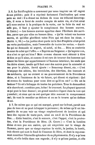 P S A U M E IV.                                               31

  f. C. Le R o i - P r o p h è t e a c o m m e n c é p a r n o u s i n s p i r e r un vif r e g r e t
de nos p é c h é s ; puis il a r é p r i m é f o r t e m e n t l'inclination q u i n o u s
porto au m a l : il a dressé au d e d a n s d e n o u s u n t r i b u n a l i n c o r r u p -
tible, il n o u s a forcé de r e n d r e c o m p t e de n o t r e vie, e t c'est ainsi
qu'il nous a m è n e à la p r a t i q u e de la v e r t u , car la fuite d u m a l n e
suffit p a s , il faut y a j o u t e r le c o m p l é m e n t            des     bonnes        œuvres.
(S. CURYS.) — Les b o n n e s œ u v r e s a p p e l é e s d a n s l ' E c r i t u r e des s a c r i -
fices, parce q u e p a r elles on h o n o r e Dieu. « Qu'ils v o i e n t vos b o n n e s
œuvres, e t qu'elles glorifient v o t r e P è r e q u i est d a n s les cieux. »
(MATTII. v, 1 6 . ) — L a j u s t i c e d o n t p a r l e ici le R o i - P r o p h è t e n ' e s t p o i n t
une vertu p a r t i c u l i è r e , mais l ' e n s e m b l e de t o u t e s les v e r t u s . — S a c r i -
fice qui ne d e m a n d e ni a r g e n t , ni a u t e l , ni f e u . . . Dieu se c o n t e n t e
du cœur de celui qui l'offre.— « E s p é r e z au S e i g n e u r . » Qu'espôre-t-on,
si ce n'est ce q u i est bien ? Mais c o m m e c h a c u n v e u t o b t e n i r à t i t r e
de bien ce q u ' i l a i m e , et c o m m e il est r a r e de t r o u v e r des h o m m e s q u i
aiment les biens qui a p p a r t i e n n e n t à l ' h o m m e i n t é r i e u r , les seuls q u e
l'on doive a i m e r , t a n d i s q u ' i l faut user des a u t r e s p o u r la nécessité e t
non p o u r le plaisir,          David ajoute : « B e a u c o u p d i s e n t , e t c . » C'est
le langage des a t h é e s , des i n c r é d u l e s , des l i b e r t i n s , des insensés e t
des m é c h a n t s , q u i n e croient ni a u g o u v e r n e m e n t de la P r o v i d e n c e
divine, ni à l'existence de la vie f u t u r e , q u i d i s e n t et r é p è t e n t : Qui
est revenu d u t o m b e a u p o u r n o u s dire ce q u ' i l en e s t ? — Où est le
bonheur ? Ce cri s ' é c h a p p e de t o u t e s les p o i t r i n e s . Tous le d e m a n d e n t
et le c h e r c h e n t ; combien p e u , h é l a s ! le t r o u v e n t . La p l u p a r t i g n o r e n t
ce qui p e u t le l e u r d o n n e r ; u n g r a n d n o m b r e s'égare d a n s la voie q u i
y conduit ; et c e u x q u i en o n t q u e l q u e idée souvent le c o m p r e n n e n t
mal ; ils vont le m e n d i e r au d e h o r s et on ne le t r o u v e q u ' a u d e d a n s
de soi.
  f. 7. De m ê m e q u e ce qui est m a r q u é , g r a v é s u r le front, p a r a î t a u x
yeux de t o u s et n e p e u t é c h a p p e r à p e r s o n n e ; de m ê m e q u ' i l est i m -
possible de ne p a s voir un visage r e s p l e n d i s s a n t de l u m i è r e et q u i
lance des r a y o n s de t o u t e p a r t , ainsi en est-il de la P r o v i d e n c e d e
D i e u . . . Cette l u m i è r e , c'est le s e c o u r s , c'est l ' a p p u i , c'est la p r o t e c -
tion, c'est la P r o v i d e n c e de Dieu. ( S . CURYS ) — C'est la l u m i è r e
divine et n o n p a s son o m b r e , qui est e m p r e i n t e                 s u r le visage         de
l'homme, p a r c e q u e ce visage exprime la v é r i t é , la justice, la b o n l ô ,
trois choses q u i s o n t le fond de l'essence de Dieu, et d o n t le r a y o n n e -
ment constitue l'éternelle s p l e n d e u r de sa p h y s i o n o m i e . Il n'y a q u ' u n e
vérité, et elle brille d a n s nos r e g a r d s ; il n'y a q u ' u n e j u s t i c e , et clic
 