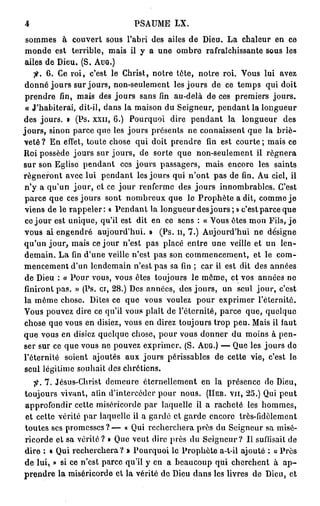 4                            PSAUME LX.
 sommes à couvert sous l'abri des ailes de Dieu. La chaleur en ce
 monde est terrible, mais il y a une ombre rafraîchissante sous les
 ailes de Dieu. (S. AUG.)
    jf. 6. Ce roi, c'est le Christ, notre tète, notre roi. Vous lui avez
 donné jours sur jours, non-seulement les jours de ce temps qui doit
 prendre fin, mais des jours sans fin au-delà de ces premiers jours.
 « J'habiterai, dit-il, dans la maison du Seigneur, pendant la longueur
des jours. » (Ps. xxn, 6.) Pourquoi dire pendant la longueur des
jours, sinon parce que les jours présents ne connaissent que la briè-
veté ? En effet, toute chose qui doit prendre fin est courte ; mais ce
Roi possède jours sur jours, de sorte que non-seulement il régnera
sur son Eglise pendant ces jours passagers, mais encore les saints
régneront avec lui pendant les jours qui n'ont pas de fin. Au ciel, il
 n'y a qu'un jour, et ce jour renferme des jours innombrables. C'est
 parce que ces jours sont nombreux que le Prophète a dit, comme je
 viens de le rappeler: « Pendant la longueur des jours; » c'est parce que
 ce jour est unique, qu'il est dit en ce sens : « Vous êtes mon Fils, je
vous ai engendré aujourd'hui. » (Ps. n, 7.) Aujourd'hui ne désigne
qu'un jour, mais ce jour n'est pas placé entre une veille et un len-
 demain. La fin d'une veille n'est pas son commencement, et le com-
mencement d'un lendemain n'est pas sa fin ; car il est dit des années
 de Dieu : « Pour vous, vous êtes toujours le même, et vos années ne
finiront pas. » (Ps. ci, 28.) Des années, des jours, un seul jour, c'est
la même chose. Dites ce que vous voulez pour exprimer l'éternité.
Vous pouvez dire ce qu'il vous plaît de l'éternité, parce que, quelque
chose que vous en disiez, vous en direz toujours trop peu. Mais il faut
que vous en disiez quelque chose, pour vous donner du moins à pen-
ser sur ce que vous ne pouvez exprimer. (S. AUG.) — Que les jours de
l'éternité soient ajoutés aux jours périssables de cette vie, c'est le
 seul légitime souhait des chrétiens.
    7^. 7. Jésus-Christ demeure éternellement en la présence de Dieu,
 toujours vivant, afin d'intercéder pour nous. (HEB. VJI, 25.) Qui peut
 approfondir cette miséricorde par laquelle il a racheté les hommes,
 et cette vérité par laquelle il a gardé et garde encore très-fidèlement
 toutes ses promesses ? — « Qui recherchera près du Seigneur sa misé-
 ricorde et sa vérité ? » Que veut dire près du Seigneur? Il suffisait de
 dire : « Qui recherchera? » Pourquoi le Prophète a-t-il ajouté : « Près
 de lui, » si ce n'est parce qu'il y en a beaucoup qui cherchent à ap-
prendre la miséricorde et la vérité de Dieu dans les livres de Dieu, et
 