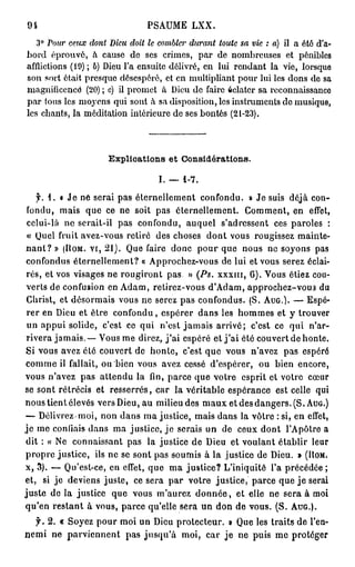 94                              PSAUME LXX.
   3° Tour ceux dont Dieu doit le combler durant   toute sa vie : a) il a été   d'a-
bord éprouvé, à cause de ses crimes, par de nombreuses et pénibles
afflictions (19); b) Dieu l'a ensuite délivré, en lui rendant la vie, lorsque
son sort était presque désespéré, et en multipliant pour lui les dons de sa
magnificence (20) ; c) il promet à Dieu de faire éclater sa reconnaissance
                  r
par tous les moj ens qui sont à sa disposition, les instruments do musique,
les chants, la méditation intérieure de ses bontés (21-23).



                      Explications et Considérations.

                                   I. — 1-7.
    f . i . « J e ne serai pas éternellement confondu. » Je suis déjà con-
 fondu, mais que ce ne soit pas éternellement. Comment, en effet,
 celui-là ne serait-il pas confondu, auquel s'adressent ces paroles :
 « Quel fruit avez-vous retiré des choses dont vous rougissez mainte-
n a n t ? » (HOM. vi, 2 1 ) . Que faire donc pour que nous ne soyons pas
 confondus éternellement? « Approchez-vous de lui et vous serez éclai-
 rés, et vos visages ne rougiront pas » (Ps. XXXIII, 6 ) . Vous étiez cou-
 verts de confusion en Adam, retirez-vous d'Adam, approchez-vous du
 Christ, et désormais vous ne serez pas confondus. (S. AUG.). — Espé-
 rer en Dieu et être confondu, espérer dans les hommes et y trouver
 un appui solide, c'est ce qui n'est jamais arrivé; c'est ce qui n'ar-
 rivera jamais. — Vous me direz, j ' a i espéré et j ' a i été couvert de honte.
Si vous avez été couvert de honte, c'est que vous n'avez pas espéré
comme il fallait, ou bien vous avez cessé d'espérer, ou bien encore,
vous n'avez pas attendu la fin, parce que votre esprit et votre cœur
se sont rétrécis et resserrés, car la véritable espérance est celle qui
nous tient élevés vers Dieu, au milieu des m a u x et des dangers. (S. AUG.)
— Délivrez moi, non dans ma justice, mais dans la vôtre : si, en effet,
j e me confiais dans ma justice, j e serais un de ceux dont l'Apôtre a
dit : « Ne connaissant pas la justice de Dieu et voulant établir leur
propre justice, ils ne se sont pas soumis à la justice de Dieu. » (HOM.
x, 3). — Qu'est-ce, en effet, que ma justice? L'iniquité l'a précédée;
et, si je deviens juste, ce sera par votre justice, parce que j e serai
juste de la justice que vous m'aurez d o n n é e , et elle ne sera à moi
qu'en restant à vous, parce qu'elle sera un don de vous. (S. AUG.).
  f. 2. « Soyez pour moi un Dieu protecteur. » Que les traits de l'en-
nemi ne parviennent pas jusqu'à moi, car j e ne puis me protéger
 