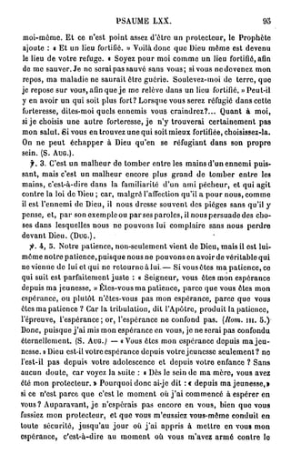 PSAUME LXX.                                 93

 moi-même. Et ce n'est point assez d'être un protecteur, le Prophète
 ajoute : a Et un lieu fortifié. » Voilà donc que Dieu même est devenu
 le lieu de votre refuge. « Soyez pour moi comme un lieu fortifié, afin
 de me sauver. Je ne serai pas sauvé sans vous; si vous ne devenez mon
 repos, ma maladie ne saurait être guérie. Soulevez-moi de terre, que
 je repose sur vous, afin que je me relève dans un lieu fortifié. » Peut-il
 y en avoir un qui soit plus fort? Lorsque vous serez réfugié dans cette
 forteresse, dites-moi quels ennemis vous craindrez?... Quant à moi,
 si j e choisis une autre forteresse, je n'y trouverai certainement pas
 mon salut. Si vous en trouvez une qui soit mieux fortifiée, choisissez-la.
 On ne peut échapper à Dieu qu'en se réfugiant dans son propre
 sein. (S. AUG.).
    f. 3 . C'est un malheur de tomber entre les mains d'un ennemi puis-
 sant, mais c'est un malheur encore plus grand de tomber entre les
 mains, c'est-à-dire dans la familiarité d'un ami pécheur, et qui agit
 contre la loi de Dieu ; car, malgré l'affection qu'il a pour nous, comme
 il est l'ennemi de Dieu, il nous dresse souvent des pièges sans qu'il y
 pense, et, par son exemple ou parses paroles, il nous persuade des cho-
 ses dans lesquelles nous ne pouvons lui complaire sans nous perdre
 devant Dieu. (DUG.).
    •p. 4, 5. Notre patience, non-seulement vient de Dieu, mais ii est lui-
 môme notre patience, puisque nous ne pouvons en avoir de véritable qui
ne vienne de lui et qui ne retourne à lui.— Si vous êtes ma patience, ce
 qui suit est parfaitement juste : « Seigneur, vous êtes mon espérance
depuis ma jeunesse, » Ètes-vous ma patience, parce que vous êtes mon
espérance, ou plutôt n'ôtes-vous pas mon espérance, parce que vous
êtes ma patience ? Car la tribulation, dit l'Apôtre, produit la patience,
l'épreuve, l'espérance; or, l'espérance ne confond pas. (Hom. m . 5.)
Donc, puisque j ' a i mis mon espérance en vous, je ne serai pas confondu
éternellement. (S. AUG. } —• «Vous êtes mon espérance depuis ma j e u -
nesse. » Dieu est-il votre espérance depuis votre jeunesse seulement? ne
l'est-il pas depuis votre adolescence et depuis votre enfance ? Sans
aucun doute, car voyez la suite : « Dès le sein de ma mère, vous avez
été mon protecteur.» Pourquoi donc ai-jc dit :« depuis ma jeunesse,»
si ce n'est parce que c'est le moment où j ' a i commencé à espérer en
vous? Auparavant, j e n'espérais pas encore en vous, bien que vous
fussiez mon protecteur, et que vous m'eussiez vous-même conduit en
toute sécurité, jusqu'au jour où j ' a i appris à mettre en vous mon
espérance, c'est-à-dire au moment où vous m'avez armé contre le
 