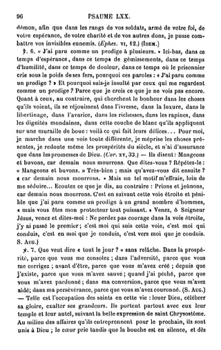 96                            PSAUME      LXX.

démon, afin que dans les rangs de vos soldats, armé de votre foi, de
votre espérance, de votre charité et de vos autres dons, j e pusse com-
battre vos invisibles ennemis. {Ephes. vi, 12.) (IDEM.)
     f. 6. « J'ai paru comme un prodige à plusieurs. » Ici-bas, dans ce
temps d'espérance, dans ce temps de gémissements, dans ce temps
d'humilité, dans ce temps de douleur, d a n s ce temps où le prisonnier
crie sous le poids de ses fers, pourquoi ces paroles : « J'ai paru comme
un prodige ? » Et pourquoi suis-je insulté par ceux qui me regardent
comme un prodige ? Parce que j e crois ce que j e ne vois pas encore.
Quant à ceux, au contraire, qui cherchent le bonheur dans les choses
qu'ils voient, ils se réjouissent dans l'ivresse, dans la luxure, dans le
libertinage, dans l'avarice, dans les richesses, dans les rapines, dans
les dignités mondaines, dans cette couche de blanc qu'ils appliquent
sur une muraille de boue : voilà ce qui fait leurs d é l i c e s . . . Pour moi,
je marche dans une voie toute différente, je méprise les choses pré-
sentes, j e redoute même les prospérités du siècle, et n'ai d'assurance
que dans les promesses de Dieu. (Cor. xv,33.) — Ils disent: Mangeons
et buvons, car demain nous mourrons. Que dites-vous ? Répétez-le:
« Mangeons et buvons. » Très-bien ; mais qu'avez-vous dit ensuite ?
< car demain nous mourrons. » Mais un tel motif m'effraie, loin de
me séduire... Ecoutez ce que je dis, au contraire : Prions et jeûnons,
 car demain nous mourrons. C'est en suivant cette voie étroite et péni-
ble que j ' a i paru comme un prodige à un grand nombre d'hommes,
 « mais vous êtes mon protecteur tout puissant. » Venez, ô Seigneur
Jésus, venez et dites-moi : Ne perdez pas courage dans la voie étroite,
j ' y ai passé le premier ; c'est moi qui suis cette voie, c'est moi qui
conduis, c'est en moi que j e conduis, c'est vers moi que j e conduis.
S. AUG.)
     jfr. 7. Que veut dire « tout le j o u r ? » sans relâche. Dans la prospé-
 rité, parce que vous me consolez ; dans l'adversité, parce que vous
 me corrigez ; avant d'être, parce que vous m'avez créé ; depuis que
j'existe, parce que vous m'avez s a u v é ; quand j ' a i péché, parce que
 vous m'avez pardonné ; dans ma conversion, parce que vous m'avez
 aidé; dans ma persévérance, parce que vous m'avez couronné. (S. AUG.)
 — Telle est l'occupation des saints en cette vie : louer Dieu, célébrer
 sa gloire, exalter ses grandeurs. Us portent partout avec eux leur
 temple et leur autel, suivant la belle expression de saint Chrysostôme.
 Au milieu des affaires qu'ils entreprennent pour le prochain, ils sont
 unis à Dieu ; le cœur prie tandis que la bouche est en silence, et dès
 