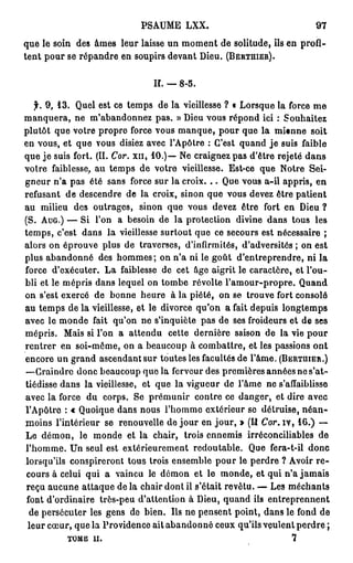 PSAUME LXX.                                  97

que le soin des âmes leur laisse un moment de solitude, ils en profi-
tent pour se répandre en soupirs devant Dieu. (BERTHIER).

                                 H. — 8-5.

   f. 9 , 1 3 . Quel est ce temps de la vieillesse ? « Lorsque la force m e
manquera, ne m'abandonnez pas. » Dieu vous répond ici : Souhaitez
plutôt que votre propre force vous manque, pour que la mienne soit
en vous, et que vous disiez avec l'Apôtre : C'est quand j e suis faible
que j e suis fort. (II. Cor. x n , 1 0 . ) — Ne craignez pas d'être rejeté dans
votre faiblesse, au temps de votre vieillesse. Est-ce que Notre Sei-
gneur n'a pas été sans force sur la croix. . . Que vous a-il appris, en
refusant de descendre de la croix, sinon que vous devez être patient
au milieu des outrages, sinon que vous devez être fort en Dieu ?
(S. AUG.) — Si l'on a besoin de la protection divine dans tous les
temps, c'est dans la vieillesse surtout que ce secours est nécessaire ;
alors on éprouve plus de traverses, d'infirmités, d'adversités ; on est
plus abandonné des hommes; on n'a ni le goût d'entreprendre, ni la
force d'exécuter. La faiblesse de cet âge aigrit le caractère, et l'ou-
bli et le mépris dans lequel on tombe révolte l'amour-propre. Quand
on s'est exercé de bonne heure à la piété, on se trouve fort consolé
au temps de la vieillesse, et le divorce qu'on a fait depuis longtemps
avec le monde fait qu'on ne s'inquiète pas de ses froideurs et de ses
mépris. Mais si l'on a attendu cette dernière saison de la vie pour
rentrer en soi-même, on a beaucoup à combattre, et les passions ont
encore un grand ascendant sur toutes les facultés de l'âme. (BERTQIER.)
—Craindre donc beaucoup que la ferveur des premières années ne s'at-
tiédisse dans la vieillesse, et que la vigueur de l'âme ne s'affaiblisse
avec la force du corps. Se prémunir contre ce danger, et dire avec
l'Apôtre : « Quoique dans nous l'homme extérieur se détruise, n é a n -
moins l'intérieur se renouvelle de j o u r en j o u r , » (U Cor. iv, 1 6 . ) —
Le démon, le monde et la chair, trois ennemis irréconciliables de
l'homme. Un seul est extérieurement redoutable. Que fera-t-il donc
lorsqu'ils conspireront tous trois ensemble pour le perdre ? Avoir r e -
cours à celui qui a vaincu le démon et le monde, et qui n'a jamais
reçu aucune attaque de la chair dont il s'était revêtu. — Les méchants
font d'ordinaire très-peu d'attention à Dieu, quand ils entreprennent
 de persécuter les gens de bien. Ils ne pensent point, dans le fond de
 leur cœur, que la Providence ait abandonné ceux qu'ils veulent perdre ;
           TOME ii.                                                  7
 