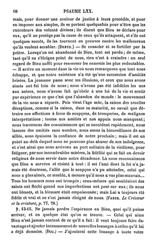 98                          PSAUME LXX.
  mais, pour donner une couleur de justice à leurs procédés, et pour
  en imposer aux simples, ils se portent quelquefois pour n'être que les
  exécuteurs des volonté divines ; ils disent que Dieu se déclare pour
  eux, qu'il ne protège pas la cause de ceux qu'ils attaquent, et s'ils ont
  quelques succès, ils les tournent en preuves contre les malheureux
  qu'ils veulent accabler. (BERTA.) — Se consoler et se fortifier par la
 prière. Lorsqu'on est abandonné de Dieu, tout est p e r d u ; de même,
 t a n t qu'il ne s'éloigne point de nous, rien n'est à craindre : un seul
 regard de Dieu suffit pour renverser les ennemis les plus redoutables.
 — Il arrive un moment dans la vie où nous remarquons que tout nous
 échappe, et que notre existence n'a été qu'une succession d'amitiés
 brisées. L a jeunesse passe avec ses illusions, et ceux que nous avons
 aimés ont fui loin de nous ; nous n'avons pas été infidèles les uns
 aux autres, nous n'avons fait qu'obéir à une loi de la vie et sentir
 p a r expérience ce que c'est que l'abandon du monde : le mouvement
 de la vie nous a séparés. Puis vient l'âge mûr, la saison des cruelles
 déceptions, comme si la raison, dans sa maturité, ne savait que dé-
truire nos affections à force de soupçons, de tromperies, de malignes
interprétations ; toutes nos amitiés et nos appuis nous manquent ;
 nous traversons des connaissances qui se succèdent rapidement, nous
 lassons des amitiés sans nombre, nous usons la bienveillance de nos
alliés, nous épuisons la confiance de notre prochain ; mais ii est un
point au-delà duquel nous ne pouvons plus abuser de. son indulgence,
et c'est ainsi que nous arrivons au port solitaire de la vieillesse, pour
fatiguer, par nos innombrables misères, la fidélité qui se fait un devoir
religieux de nous servir dans notre décadence. Là nous reconnaissons
que Dieu a survécu et résisté à tout : il est l'ami dont la foi n'a ja-
mais été douteuse, l'allié que le soupçon n'a pu atteindre, celui qui
nous a plus aimés, ce semble, à mesure qu'il nous a vus plus mauvais...
Tous les hommes nous ont trompés ; ceux-mèmes qui semblaient des
saints ont fléchi quand nos imperfections ont pesé sur eux ; ils nous
ont blessés, et la blessure était empoisonnée; mais Lui a toujours été
fidèle et vrai et ne s'est jamais éloigné de nous. (FABER. Le Créateur
et la créature, p. 7 7 . 7 8 . )
  f. 1 3 - 1 5 . Ne jamais perdre l'espérance en Dieu, quoi qu'il puisse
arriver, et en quelque état qu'on se trouve. — Celui qui aime
Dieu n'est jamais content de ce qu'il a fait : il veut toujours faire da-
vantage et ajouter incessamment de nouvelles louanges à celles qu'il lui
a déjà données. (DUG.) — J'ajouterai cette louange à toute votre
 