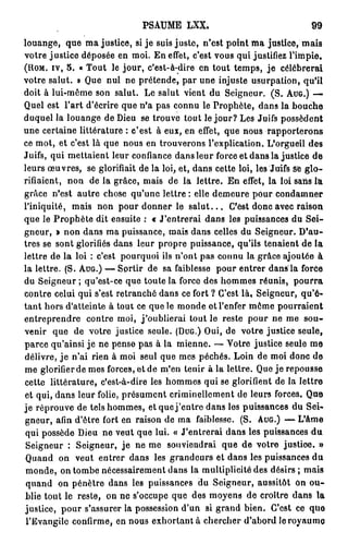 PSAUME LXX.                                   99

louange, que ma justice, si je suis juste, n'est point ma j u s t i c e / m a i s
votre justice déposée en moi. En effet, c'est vous qui justifiez l'impie.
(HOM. IV, 5 . « Tout le jour, c'est-à-dire en tout temps, je célébrerai
votre salut. » Que nul ne prétende, par une injuste usurpation, qu'il
doit à lui-même son salut. Le salut vient du Seigneur. (S. AUG.) —
Quel est l'art d'écrire que n'a pas connu le Prophète, dans la bouche
duquel la louange de Dieu se trouve tout le j o u r ? Les Juifs possèdent
une certaine littérature : c'est à eux, en effet, que nous rapporterons
ce mot, et c'est là que nous en trouverons l'explication. L'orgueil des
Juifs, qui mettaient leur confiance dans leur force et dans la justice de
leurs œuvres, se glorifiait de la loi, et, dans cette loi, les Juifs se g l o -
rifiaient, non de la grâce, mais de la lettre. En effet, la loi sans la
grâce n'est autre chose qu'une lettre : elle demeure pour condamner
l'iniquité, mais non pour donner le s a l u t . . . C'est donc avec raison
que le Prophète dit ensuite : « J'entrerai dans les puissances du Sei-
gneur, » non dans ma puissance, mais dans celles du Seigneur. D'au-
tres se sont glorifiés dans leur propre puissance, qu'ils tenaient de la
lettre de la loi : c'est pourquoi ils n'ont pas connu la grâce ajoutée à
la lettre. (S. AUG.) — Sortir de sa faiblesse pour entrer dans la force
du Seigneur ; qu'est-ce que toute la force des hommes réunis, p o u r r a
contre celui qui s'est retranché dans ce fort ? C'est là, Seigneur, qu'é-
tant hors d'atteinte à tout ce que le monde et l'enfer môme pourraient
entreprendre contre moi, j'oublierai tout le reste pour ne me sou-
venir que de votre justice seule. (DUG.) Oui, de votre justice seule,
parce qu'ainsi je ne pense pas à la mienne. — Votre justice seule me
délivre, j e n'ai rien à moi seul que mes péchés. Loin de moi donc de
me glorifier de mes forces, et de m'en tenir à la lettre. Que je repousse
cette littérature, c'est-à-dire les hommes qui se glorifient de la lettre
et qui, dans leur folie, présument criminellement de leurs forces. Que
je réprouve de tels hommes, et que j ' e n t r e dans les puissances du Sei-
gneur, afin d'être fort en raison de ma faiblesse. (S. AUG.) — L'âme
 qui possède Dieu ne veut que lui. « J'entrerai dans les puissances d u
 Seigneur : Seigneur, j e ne me souviendrai que de votre justice. »
 Quand on veut entrer dans les grandeurs et dans les puissances du
 monde, on tombe nécessairement dans la multiplicité des désirs ; mais
 quand on pénètre dans les puissances du Seigneur, aussitôt on o u -
blie tout le reste, on ne s'occupe que des moyens de croître dans la
justice, pour s'assurer la possession d'un si grand bien. C'est ce que
 l'Evangile confirme, en nous exhortant à chercher d'abord le royaume
 