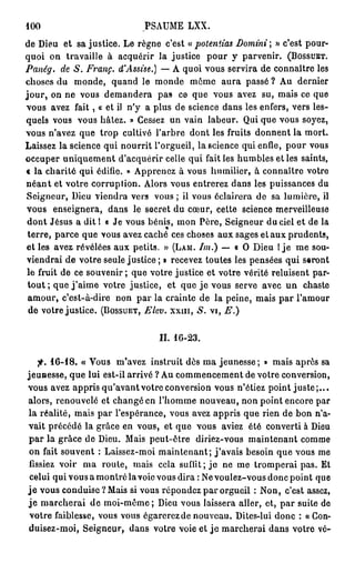 100                           PSAUME LXX.
de Dieu et sa justice. Le règne c'est « potentias Domini » c'est pour-
quoi on travaille à acquérir la justice pour y parvenir. (BOSSUET.
Panég. de S. Franc. d'Assise.) — A quoi vous servira de connaître les
choses du monde, quand le monde môme aura passé ? Au dernier
j o u r , on ne vous demandera pas ce que vous avez su, mais ce que
vous avez f a i t , « et il n'y a plus de science dans les enfers, vers les-
quels vous vous hâtez. » Cessez un vain labeur. Qui que vous soyez,
vous n'avez que trop cultivé l'arbre dont les fruits donnent la mort.
Laissez la science qui nourrit l'orgueil, la science qui enfle, pour vous
occuper uniquement d'acquérir celle qui fait les humbles et les saints,
« la charité qui édifie. » Apprenez à vous humilier, à connaître votre
n é a n t et votre corruption. Alors vous entrerez dans les puissances du
 Seigneur, Dieu viendra vers vous ; il vous éclairera de sa lumière, il
vous enseignera, dans le secret du cœur, cette science merveilleuse
 dont Jésus a dit 1 « Je vous bénis, mon Père, Seigneur du ciel et de la
 terre, parce que vous avez caché ces choses aux sages et aux prudents,
 et les avez révélées aux petits. » (LAM. Im.) — « O Dieu 1 j e me sou-
viendrai de votre seule justice ; » recevez toutes les pensées qui seront
 le fruit de ce souvenir ; que votre justice et votre vérité reluisent par-
 tout ; que j ' a i m e votre justice, et que j e vous serve avec un chaste
 amour, c'est-à-dire non par la crainte de la peine, mais par l'amour
 de votre justice. (BOSSUET, Elev. x x m , S. vi, E.)


                                  II. 16-23.

    f. 16-18. « Vous m'avez instruit dès ma jeunesse; » mais après sa
jeunesse, que lui est-il arrivé ? Au commencement de votre conversion,
vous avez appris qu'avant votre conversion vous n'étiez point j u s t e ; . . .
alors, renouvelé et changé en l'homme nouveau, non point encore par
la réalité, mais par l'espérance, vous avez appris que rien de bon n'a-
vait précédé la grâce en vous, et que vous aviez été converti à Dieu
p a r la grâce de Dieu. Mais peut-être diriez-vous maintenant comme
 on fait souvent : Laissez-moi maintenant; j'avais besoin que vous me
 lissiez voir ma route, mais cela suffit ; j e ne me tromperai pas. Et
 celui qui vous a montré la voie vous dira : Ne voulez-vous donc point que
j e vous conduise ? Mais si vous répondez par orgueil : Non, c'est assez,
j e marcherai de moi-même ; Dieu vous laissera aller, et, par suite de
 votre faiblesse, vous vous égarerez de nouveau. Dites-lui donc : « Con-
duisez-moi, Seigneur, dans votre voie et j e marcherai dans votre vé-
 