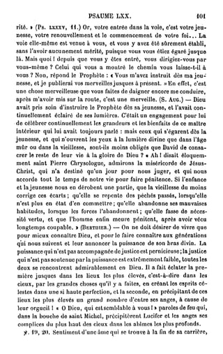 PSAUME LXX.                                101
rite. » (Ps. LXXXV, 11.) Or, votre entrée dans la voie, c'est votre j e u -
nesse, votre renouvellement et le commencement de votre f o i . . . L a
voie elle-même est venue à vous, et vous y avez été sûrement établi,
sans l'avoir aucunement mérité, puisque vous vous étiez égaré jusque
là. Mais quoi ! depuis que vous y êtes entré, vous dirigiez-vous p a r
vous-même ? Celui qui vous a montré le chemin vous laisse-t-il à
vous ? Non, répond le Prophète : c Vous m'avez instruit dès ma j e u -
nesse, et j e publierai vos merveilles jusques à présent. » E n effet, c'est
une chose merveilleuse que vous faites de daigner encore me conduire,
après m'avoir mis sur la route, c'est une merveille. (S. AUG.) — Dieu
avait pris soin d'instruire le Prophète dès sa jeunesse, et l'avait con-
tinuellement éclairé de ses lumières. C'était un engagement pour lui
de célébrer continuellement les grandeurs et les bienfaits de ce maître
intérieur qui lui avait toujours parlé : mais ceux qui s'égarent dès la
jeunesse, et qui n'ouvrent les yeux à la lumière divine que dans l'âge
m û r ou dans la vieillesse, sont-ils moins obligés que David de consa-
crer le reste de leur vie à la gloire de Dieu ? « Ah 1 disait éloquem-
ment saint Pierre Chrysologue, admirons la miséricorde de Jésus-
Christ, qui n'a destiné qu'un j o u r pour nous juger, et qui nous
accorde tout le temps de notre vie pour faire pénitence. Si l'enfance
 et la jeunesse nous en dérobent une partie, que la vieillesse du moins
 corrige ces écarts ; qu'elle se repente des péchés passés, lorsqu'elle
n'est plus en état d'en commettre ; qu'elle abandonne ses mauvaises
 habitudes, lorsque les forces l'abandonnent ; qu'elle fasse de néces-
 sité vertu, et que l'homme enfin meure pénitent, après avoir vécu
 longtemps coupable. » (BERTHIER.) — On ne doit désirer de vivre que
 pour mieux connaître Dieu, et pour le faire connaître aux générations
 qui nous suivent et leur annoncer la puissance de son bras divin. La
 puissance qui n'est pas accompagnée de justice est pernicieuse ; la justice
 qui n'est pas soutenue par la puissance est extrêmement faible, toutes les
 deux se rencontrent admirablement en Dieu. Il a fait éclater la p r e -
 mière jusques dans les lieux les pins élevés, c'est-à-dire dans les
 cieux, par les grandes choses qu'il y a faites, en créant les esprits cé-
 lestes dans une si haute perfection, et la seconde, en précipitant de ces
 lieux les plus élevés un grand nombre d'entre ses anges, à cause de
 leur orgueil 1 a O Dieu, qui estsemblablc à vous I » paroles de feu qui,
 dans la bouche de saint Michel, précipitèrent Lucifer et les anges ses
 complices du plus haut des cieux dans les abîmes les plus profonds.
        ii), 20. Sentiment d'une ârne qui se trouve à la fin de sa carrière,
 