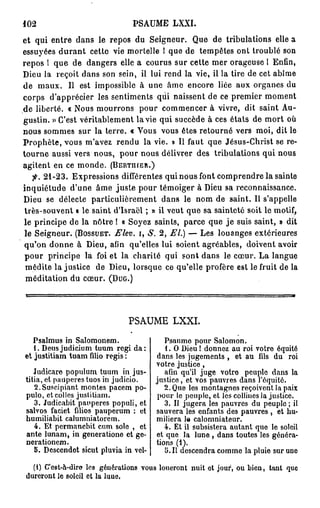402                            PSAUME LXXI.
et qui entre dans le repos du Seigneur. Que de tribulations elle a
essuyées d u r a n t cette vie mortelle 1 que de tempêtes ont troublé son
repos 1 que de dangers elle a courus sur cette mer orageuse I Enfin,
Dieu la reçoit dans son sein, il lui rend la vie, il la tire de cet abîme
de maux. Il est impossible à une âme encore liée aux organes du
corps d'apprécier les sentiments qui naissent de ce premier moment
de liberté. « Nous mourrons pour commencer à vivre, dit saint Au-
gustin. » C'est véritablement la vie qui succède à ces états de mort où
nous sommes sur la terre. « Vous vous êtes retourné vers moi, dit le
Prophète, vous m'avez rendu la vie. » Il faut que Jésus-Christ se re-
tourne aussi vers nous, pour nous délivrer des tribulations qui nous
agitent en ce monde. (BERTIHER.)
  f. 2 1 - 2 3 . Expressions différentes qui nous font comprendre la sainte
inquiétude d'une âme juste pour témoiger à Dieu sa reconnaissance.
Dieu se délecte particulièrement dans le nom de saint. Il s'appelle
très-souvent « le saint d'Israël ; » il veut que sa sainteté soit le motif,
le principe de la nôtre ! « Soyez saints, parce que j e suis saint, » dit
le Seigneur. (BOSSUET. Elev. i, S. 2 , El.) — Les louanges extérieures
qu'on donne à Dieu, afin qu'elles lui soient agréables, doivent avoir
pour principe la foi et la charité qui sont dans le cœur. La langue
 médite la justice de Dieu, lorsque ce qu'elle profère est le fruit de la
 méditation du cœur. (DUG.)




                              PSAUME LXXI.

   Psalmus in Salomonem.                  Psaumo pour Salomon.
   1. Deus judicium tuum régi da:         1. O Dieu ! donnez au roi votro équité
et justitiam tuam filio régis :        dans les jugements , et au fils du roi
                                       votre justice ,
   Judicare populum tuum in jus-          afin qu'il juge votro peuple dans la
tifia, et paiiperes tuos in judicio.   justice, et vos pauvres dans J'équitô.
   2.Suseipiant montes pacem po-          2. Que les montagnes reçoivent la paix
pulo, et colles justitiam.              pour le peuple, et les collines la justice.
   3. Judicabit paupères populi, et       3. Il jugera les pauvres du peuple; il
salvos faciet filios pauperum : et     sauvera les enfants des pauvres , et hu-
humiliabit calumniatorem.              miliera la calomniateur.
   4. Et permanebit cum sole , et         4. Et il subsistera autant que le soleil
an te lunam, in generatione et ge-     et que la lune , dans toutes les généra-
nerationem.                            tions (1).
   5. Descendot sicut pluvia in vcl-      5.11 descendra comme la pluie sur uno

  (1) C'est-à-diro les générations vous loueront nuit et jour, ou bien, tant que
dureront le soleil et la luue.
 