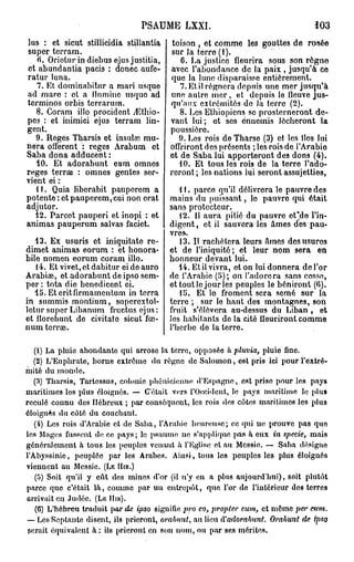 PSAUME LXXI.                                        *03

lus : et sicut stillicidia stillantia       toison , et comme les gouttes de rosée
super tcrram.                               sur la terre (1).
   fi. Oriotur in diehus ejus justifia,       6. fa justice fleurira sous son rôgno
et abundantia pacis : donec aufe-           avec l'abondance de la paix , jusqu'à ce
ratur luna.                                 que la lune disparaisse entièrement.
   7. Et dominabitur a mari usque             7. Et il régnera depuis une mer jusqu'à
ad mare : et a Hnminc usque ad             une autre mer, et depuis le fleuve jus-
terminos orbis terrarum.                   qu'aux extrémités do la terre (2).
   8. Coram illo procident yEthio-            8. Les Ethiopiens se prosterneront de-
pes : et inimici ejus terram lin-          vant lui; et ses ennemis lécheront la
gent.                                      poussière.
   9. Reges Tharsis et insulœ rau-            9. Les rois de Tharse (3) et les îles lui
nera offerent : reges Arabum et            offriront des présents ; les rois de l'Arabie
Saba dona adducent :                       et de Saba lui apporteront des dons (4).
   40. Et adorabunt cum omnes                 10. Et tous les rois de la terre l'ado-
reges terrœ : omnes gentes ser-            reront ; les nations lui seront assujetties,
vient ei :
   U . Quia liberabit paupercm a              11. parce qu'il délivrera le pauvre des
potente : et pauperem, cui non erat        mains du puissant, lo pauvre qui était
adjutor.                                   sans protecteur.
  12. Parcot pauperi et inopi : et            12. 11 aura pitié du pauvre et'de l'in-
animas pauperum salvas faciet.             digent , et il sauvera les âmes des pau-
                                           vres-.
   13. Ex usuris et iniquitato re-            13. II rachètera leurs âmes des usures
dimet animas eorum : et honora-            et de l'iniquité; et leur nom sera en
bile nomen eorum coram illo.               honneur devant lui.
   14. Et vivet, et dabitur ei de auro        14. Et il vivra, et on lui donnera de l'or
Arabise, et adorabunt de ipso sem-         de l'Arabie (5); on l'adorera sans cosse,
per : tota die benedicent ei.              et tout le jour les peuples le béniront (G).
   15. Eteritfirmamentum in terra             15. Et lo froment sera semé sur la
in summis montium, superextol-             terre ; sur le haut des montagnes, son
letur super Libanum fructus ejus :         fruit s'élèvera au-dessus du Liban , et
et florebunt do civitatc sicut fœ-         les habitants de la cité fleuriront comme
num terne.                                 Y herbe do la terre.

   (1) La pluie abondante qui arrose la terre, opposée à pluvia, pluie fine.
   (2) L'Euphrate, borne extrême du règne de S a l o m o n , est pris ici pour l'extré-
mité du m o n d e .
   (3) Tharsis, Tartcssus, colonie phénicienne d'Espagne, est prise pour les pays
maritimes les plus éloignés. — C'était vers l'Occident, le pays maritime le plus
reculé connu des Hébreux ; par conséquent, les rois des côtes maritimes les plus
éloignés du côté du couchant.
   (4) Les rois d'Arabie et de S a b a , l'Arahie h e u r e u s e ; ce qui no prouve pas quo
les Mages fussent de ce p a y s ; le psaume ne s'applique pas à eux in specie, mais
généralement à tous les peuples venant à l'Eglise et au Messie. — Saba désigne
l'Abyssinie, peuplée par les Arabes. Ainsi, tons les peuples les plus éloignés
viennent au Messie. (LE Ilin.)
   (5) Soit qu'il y eût des mines d'or (il n'y en a plus aujourd'hui), soit plutôt
parce que c'était l à , comme par u n e n t r e p ô t , q u e l'or do l'intérieur des terres
arrivait en Judée. (LK Uni).
                                                    co
    (6) L'hébreu traduit par de ipso signifie i>V° > propter cum, et môme per eitm.
 — Les Septante disent, ils prieront, orabnnt, au lieu iVadorabunt. Orahunt de ipsq
 serait équivalent à : ils prieront en son nom, ou par ses mérites.
 
