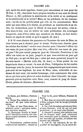 PSAUME             LXI.                                                5

qui, a p r è s les avoir apprises, vivent pour e u x - m ê m e s et n o n p o u r lui
(II COR. v , 15) ; c h e r c h e n t l e u r s p r o p r e s i n t é r ê t s e t n o n c e u x d u C h r i s t
(PIIILIP. u , 1 2 ) ; p r ê c h e n t l a m i s é r i c o r d e e t l a v é r i t é e t n e            pratiquent
n i l a m i s é r i c o r d e n i la v é r i t é ? M a i s , e n les p r ê c h a n t , ils les c o n n a i s -
s e n t ; c a r i l s n e l e s p r ê c h e r a i e n t p a s s'ils n e l e s c o n n a i s s a i e n t .        Mais
c e l u i q u i a i m e D i e u e t le C h r i s t , e n p r ê c h a n t s a m i s é r i c o r d e e t s a v é -
r i t é , les r e c h e r c h e r a p o u r le C h r i s t et n o n p o u r l u i - m ô m e ,                c'est-à-
d i r e d a n s le b u t , n o n d e r e t i r e r d e c e t t e p r é d i c a t i o n          des avantages
temporels, mais d'être utiles aux m e m b r e s du Christ, en leur distri-
b u a n t e n e s p r i t d e v é r i t é c e q u ' i l a a p p r i s . ( S . AUG.)

    f. 8 . S i v o u s c h a n t e z d e s p s a u m e s e n l ' h o n n e u r d u n o m d e D i e u , n e
vous b o r n e z p a s à c h a n t e r p o u r le t e m p s . Voulez-vous c h a n t e r                          pour
l e s s i è c l e s d e s s i è c l e s ? v o u l e z - v o u s c h a n t e r p o u r l ' é t e r n i t é ? Offrez    lui
v o s v œ u x d e j o u r e n j o u r . Q u e v e u t d i r e , offrez-lui               vos v œ u x do              jour
en j o u r ? Du j o u r actuel jusqu'au j o u r de l'éternité. Persévérez à lui
offrir v o s v œ u x e n c e j o u r , j u s q u ' à c e q u e v o u s a r r i v i e z a u j o u r q u i
n e finit p a s ; c e q u i e s t d i r e q u e « c e l u i q u i a u r a p e r s é v é r é j u s q u ' à              la
fin s e r a s a u v é . » (MATTU. XXIV, 1 3 ; , ( S . AUG.) — T r o i s p o i n t s d e v u e
i m p o r t a n t s d a n s c e v e r s e t : le n o m d e D i e u , l ' o b l i g a t i o n d e l u i r e n d r e
h o m m a g e t o u s les j o u r s , le s o u v e n i r des e n g a g e m e n t s q u e n o u s a v o n s
pris avec lui au b a p t ê m e . Le n o m de Dieu, saint, admirable et                                               au-
dessus d e t o u t n o m ; lui r e n d r e h o m m a g e , c'est c o m m e n c e r dès                           cette
v i e c e q u i f e r a n o t r e g l o i r e e t n o t r e b o n h e u r d a n s l ' é t e r n i t é ; les e n g a -
g e m e n t s pris a u b a p t ê m e avec Dieu, sont, c o m m e le j o u g do J é s u s -
C h r i s t , p l e i n s d e d o u c e u r . (BERTIUER.)




                                             PSAUME LXI.
  In fmem, pro Idithun, Psalmus                            Pour la fin, pour Idithun, Psaume de
David.                                                   David.
   1. Nonne Deo subjecta erit ani-                          . Mon âme ne sora-t-ollo pas soumise
ma mea ? ab ipso enim salutaro                           à Dieu, puisque c'est de lui que j'attends
meum.                                                    mon salut?
  2. Nam et ipse Deus meus, et                             2. Car c'est lui-môme qui est mon Dieu
salutaris mous : susceptor meus,                         et mon Sauveur; c'est lui qui est mon
non movebor amplius.                                     protecteur; je ne serai plus ébranlé.
   3. Quousquc irruitis in homi-                            3. Jusques à quand vous jetterez-vous
ncm ? jnterficitis nnivorsi vos : tan-                   sur un homme seul? vous réunissant
 uum paricli inclinato et maccrise                       tous ensemble pour le détruire, comme
2épuisai ?                                               une muraille qui poncho, et comme une
                                                         masure qui s'écroule.
  4. Vorumtamon pretinm menm                                ht. Car ils ont entrepris de me dé-
cogitavcruiit ropellero , cucurri iu                     pouiller de ma dignité, et j'ai couru dé-
 