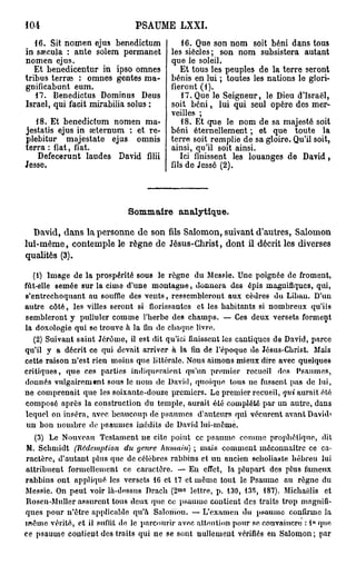 104                              PSAUME         LXXI.

   16. Sit nomen ejus benedictum               16. Que son nom soit béni dans tous
in saecula : ante solera permanet           les siècles; son nom subsistera autant
nomen ejus.                                 que le soleil.
   Et benedicentur in ipso omnes               Et tous les peuples de la terre seront
tribus terrae : omnes gentes ma-            bénis en lui ; toutes les nations le glori-
gnificabunt eum.                            fieront (1).
   17. Benedictus Dominus Deus                 17. Que le Seigneur, le Dieu d'Israël,
Israël, qui facit mirabilia solus :         soit béni, lui qui seul opère des mer-
                                            veilles ;
   18. Et benedictum nomen ma-                 18. Et que le nom de sa majesté soit
jestatis ejus in seternum : et re-          béni éternellement ; et que toute la
plebitur majestate ejus omnis               terre soit remplie de sa gloire. Qu'il soit,
terra : fiât, fiât.                         ainsi, qu'il soit ainsi.
   Defecerunt laudes David filii               Ici finissent les louanges de David,
Jesse,                                      fils de Jessé (2).




                               Sommaire analytique.

  David, dans la personne de son fils Salomon, suivant d'autres, Salomon
lui-même, contemple le règne de Jésus-Christ, dont il décrit les diverses
qualités (3).

   (1) Image de la prospérité sous le règne du Messie. Une poignée de froment,
fut-elle semée sur la cime d'une m o n t a g n e , d o n n e r a des épis magnifiques, qui,
s'entrceboquant au souffle des v e n t s , ressembleront aux cèdres du Liban. D'un
autre c ô t é , les villes seront si florissantes et les habitants si n o m b r e u x qu'ils
sembleront y pulluler comme l'herbe des c h a m p s . — Ces deux versets forment
la doxologie qui se trouve à la fin de chaque livre.
     (2) Suivant saint Jérôme, il est dit qu'ici finissent les cantiques da David, parce
qu'il y a décrit ce qui devait arriver à la fin de l'époque de Jésus-Christ. Mais
cette raison n ' e s t rien moins que littérale. Nous aimons mieux dire avec quelques
c r i t i q u e s , q u e ces parties indiqueraient qu'un premier recueil des P s a u m e s ,
donnés v u l g a i r e m t n t sous le nom de David, quoique tous ne fussent pas de lui,
n e c o m p r e n a i t que les soixante-douze premiers. Le premier recueil, qui aurait été
composé après la construction du temple, aurait été complété par un autre, dans
lequel on inséra, avec beaucoup de p s a u m e s d'auteurs qui vécurent avant David»
 un bou n o m b r e de p s a u m e s inédits de David lui-même.
     (3) Le Nouveau Testament ne cite point ce p s a u m e comme prophétique, dit
M. Schmidt (Rédemption du genre humain) ; mais c o m m e n t méconnaître ce ca-
ractère, d'autant plus que de célèbres rabbins et u u ancien seholiaste hébreu lui
a t t r i b u e n t formellement ce caractère. — Eu effet, la plupart des plus fameux
r a b b i n s ont appliqué les versets 16 et 17 et m ê m e tout le Psaume au règne du
                                               m o
Messie. On p e u t voir là-dessus Drach ( 2       lettre, p . 130, 135, 187). Michaëlis et
Roscn-Muller a s s u r e n t tous deux que ce psaume contient des traits trop magnifi-
ques pour n'être applicable qu'à Salomon. — L'examen du psaume confirme la
m ê m e vérité, et il suffit de le parcourir avec a lien lion pour se convaincre : 1° que
ce p s a u m e contieut des traits qui ne se sont nullement vérifiés en S a l o m o n ; par
 