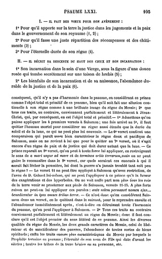 PSAUME LXXI.                                                  105

                     I. — IL FAIT DES VOEUX POUR SON AVÈNEMENT :
  1° Pour qu'il apporte sur la terre la justice dans les jugements et la paix
dans le gouvernement de son royaume (1,2);
 2° Pour qu'il fasse une juste répartition des récompenses et des châti-
ments (3) ;
 3° Pour l'éternelle durée de son régne (4).

    II. — IL DÉCRIT SA DESCENTE DU HAUT DES «EUX ET SON INCARNATION *.

  1° Son incarnation dans le sein d'une Vierge, sous la figure d'une douce
rosée qui tombe secrètement sur une toison de brebis (5) ;
  2° Les bienfaits de son incarnation et de sa naissance, l'abondance du-
rable de la justice et de la paix (C).

conséquent, qu'il n'y a pas d'harmonie dans le p s a u m e , en considérant ce prince
comme l'objet total et primitif de ce p s a u m e , bien qu'il soit fait une allusion con-
tinuelle à son règne comme à u n e brillante image du règne du Messie; 2° quo
tous ces t r a i t s , au contraire, conviennent parfaitement et littéralement à J é s u s -
Christ, qui, p a r conséquent, en est l'objet total et primitif.— l<> Admettons q u ' o n
puisse appliquer les 4 premiers versets à Salomon ; une fois arrivé au 5°, il faut
quitter l'homme mortel pour considérer uu règne aussi étendu que la durée d u
soleil et de la luue, ce qui ne p e u t plus lui convenir. — Le 6° verset contient uno
comparaison qui parait assez bien caractériser le règne doux et pacifique do
Salomon, mais on ne revient à lui que pour le quitter au 7° verset, où il s'agit
encore d'un règne de paix et de justice qui doit durer a u t a n t que la luue. — Ce
prince reparaît au 8° verset, qu'on peut à toute force lui appliquer, en restreignant
le sens de a mari usque ad mare et de terminos orbis terrarum,iwxi$ on ne p e u t
guère le reconnaître dans le 9° v e r s e t , car quels seraient ces ennemis à qui il
«urait fait lécher la poussière, lui dont la guerre n'a j a m a i s troublé t a n t soit p e u
le règne ? — Le verset l i n e peut être appliqué à Salomon qu'avec restriction, de
l'aveu de D. Calmet lui-mêmo, qui no peut l'appliquer à co prince qu'a la faveur
des exagérations et des hyperboles. Ou ne voit nulle p a r t n o n plus tous les rois
de la terre venir se prosterner aux pieds de Salomon, versets 11-15. A plus forto
raison n e peut-on lui appliquer ces p a r o l e s : ante solcm permanet nomen                       efus...
benedicentur in ipso onnies tribus terrai. — Ce n'est donc qu'en considérant Salo-
m o n d a n s u n v e r s e t , en le q u i t t a n t dans le suivant, pour le r e p r e n d r e ensuite et
l'abandonner immédiatement a p r è s , c'est-à-dire en détruisant toute l'harmonie
du p s a u m e , qu'on peut l'appliquer à Salomon. — 2° Tous ces traits au contraire
conviennent parfaitement et littéralement au règne du Messie ; donc il faut con-
clure qu'il est l'objet premier du sens littéral do ce psaume. Ainsi les diverses
qualités du règne du Messie, les deux grands caractères du Messie, celui de libé-
r a t e u r et de sanctificateur des pauvres, l'abondance de toutes sortes de biens
spirituels ; enfin les traits encore plus caractéristiques du Messie p a r lesquels le
Prophète termine ce p s a u m e ; l'éternité de son nom do, Fila qui date d'avant les
siècles ; toutes les tribus de la terre bénies ou sa personne, etc.
 