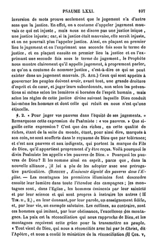PSAUME LXXI.                                 107

inversion de mots prouve seulement que le jugement n'a d'autre
sens que la justice. En effet, on a coutume d'appeler jugement m a u -
vais ce qui est injuste , mais nous ne disons pas une justice inique ,
une justice injuste ; car, si la justice était mauvaise, elle scroit injuste,
et on ne pourrait plus l'appeler justice. Ainsi, en plaçant en premier
lieu le jugement et en l'exprimant une seconde fois sous le terme de
justice, et en plaçant ensuite en premier lieu la justice et en l'ex-
primant une seconde fois sous le terme de j u g e m e n t , le Prophète
nous montre clairement qu'il appelle jugement, à proprement parler,
ce qu'on a coutume de nommer justice , c'est-à-dire ce qui ne p e u t
exister dans un jugement mauvais. (S. AUG.) Ceux qui sont appelés à
gouverner les peuples doivent avoir, avant tout, une grande droiture
d'esprit et de cœur, et juger leurs subordonnés, non selon les préven-
tions ni môme selon les lumières si bornées de l'esprit humain , mais
selon les règles de cette justice divine suivant laquelle Dieu conduit
lui-même les homm.es et dont celle qui reluit en nous n'est qu'une
étjncelle.
    f. 2. « P o u r juger vos pauvres dans l'équité de ses jugements. »
Remarquons cette expression du Psalmiste : « vos pauvres. » Que si-
gnifie cette expression? C'est que des r i c h e s , eri cette qualité de
riches, étant de la suite du monde, étant, pour ainsi dire, marqués à
son coin, ne sont soufferts dans le royaume de Dieu que par tolérance;
et c'est aux pauvres et aux indigents, qui portent la marque du Fils
de Dieu, qu'il appartient proprement d'y être reçus. Voilà pourquoi le
divin Psalmiste les appelle « les pauvres (le Dieu. » Pourquoi les pau-
vres de Dieu? Il les nomme ainsi en e s p r i t , parce que , dans la
nouvelle alliance , [il lui a plu de les adopter avec une préroga-
tive particulière. (BOSSURT , Eminenle dignité des pauvres dans l'E-
glise. — Les montagnes les premières illuminées font descendre
ensuite leur lumière dans toute l'étendue des campagnes ; Jes m o n -
tagnes s o n t , dans l'Eglise, les hommes érninenls par leur sainteté
et par leur science et qui sont propres à instruire ips autres ( II
T I M . I I , 2 , ) , en leur donnant, par leur parole, up enseignement fidèle,
et, par leur vie, un exemple salutaire. Les collines, au contraire, sont
ces hommes qui imitent, par leur obéissance, l'excellence des montar
gnes. La paix est la réconciliation qui nous rapproche de Dieu, et les
montagnes reçoivent cette grâce pour la transmettre au peuple,
« Tout vient de Dieu, qui nous a réconciliés avec lui p a r le Christ, dit
l'Apôlrc, et nous a confié le ministère de la réconciliation (l( Çou. v,
                                                                 (
 