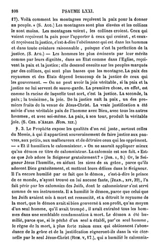 108                          PSAUME LXXI.
 1 7 ) . Voilà comment les montagnes reçoivent la paix pour la donner
a u peuple. » (S. AUG.) Les montagnes sont plus élevées et les collines
le sont moins. Les montagnes voient, les collines croient. Ceux qui
voient reçoivent la paix pour l'apporter à ceux qui c r o i e n t , et ceux-
 ci reçoivent la justice, c'est-à-dire l'obéissance qui est dans les hommes
 et dans toute créature raisonnable , puisque c'est la perfection de la
justice. (S. AUG.) — Les hommes les plus éminents par leur mérite
 comme p a r l e u r s dignités, dans un Etat comme dans l'Eglise, reçoi-
vent la paix et la justice; elle descend ensuite sur les peuples marqués
p a r des collines, qui sont plus basses que les montagne. La paix des
royaumes et des Etats dépend beaucoup de la justice de ceux qui
les gouvernent. — On ne peut avoir la joie véritable, si la paix et la
justice ne lui servent de sauve-garde. La première chose, en effet, est
comme la racine de laquelle tout sort, c'est la justice. La seconde, la
p a i x ; la troisième, la joie. De la justice naît la p a i x , un des p r e -
miers fruits de la venue de Jésus-Christ. La vraie justification a été
suivie d'une véritable paix de l'homme avec Dieu, avec tous les autres
h o m m e s , et avec soi-même. La paix, à son tour, produit la véritable
joie. (S. CES. D'ARLES. Hom. xix.)
   y . 3. Le Prophète expose les qualités d'un roi j u s t e , surtout celles
du Messie, à qui il appartient souverainement de faire justice aux pau-
vres, aux petits, aux malheureux et de détruire ceux qui les oppriment.
— « Et ii humiliera le calomniateur. » On ne saurait appliquer mieux
qu'au démon ce titre de calomniateur. La calomnie est son fait. « Est-
ce que Job adore le Seigneur gratuitement? » (JOB. I , 9.) Or, le Sei-
gneur Jésus l'humilie, en aidant les siens de sa g r â c e , parce qu'ils
adorent Dieu gratuitement, et mettent leurs délices dans le (Seigneur.
Il l'a encore humilié p a r ce fait que le démon , c'est-à-dire le prince
de ce m o n d e , n'ayant trouvé en lui aucune faute, (JEAN., XIV, 39), l'a
fait périr par les calomnies des Juifs, dont le calomniateur s'est servi
comme de ses instruments. Il a humilié le démon, parce que celui que
les Juifs avaient mis à mort est ressuscité, et a détruit le royaume de
la mort, que le démon avait si bien gouverné à son profit, qu'au moyen
d'un seul homme, qu'il avait trompé , il avait entraîné tous les h o m -
mes dans une semblable condamnation à mort. Le démon a été h u -
 milié, parce que, si le péché d'un seul a établi, par* ce seul homme ,
 lo règne de la mort, à plus forle raison ceux qui obtiennent l'abon-
 dance de la grâce et de la justification règneront-ils dans la vie éter-
 nelle p a r le seul Jésus-Christ (HOM. V, 1 7 . ) , qui a humilié le calomnia-
 