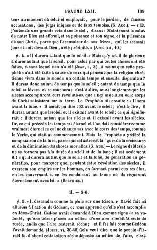 PSAUME LXII.                              109

teur au moment où celui-ci employait, p o u r le perdre , de fausses
accusations, des juges iniques et de faux témoins.(S. AUG.). — « E t
j'entendis une grande voix dans le c i e l , disant : Maintenant le salut
de notre Dieu est affermi, et sa puissance et son règne, et la puissance
de son Christ, parce que l'accusateur de nos frères , qui les accusait
jour et nuit devant Dieu , a été précipité. » (APOC. XII, 1 0 . )
   •p. 4 . « Il durera autant que le soleil. » Mais qu'y a-t-il de glorieux
à durer autant que le soleil, pour celui par qui toutes choses ont été
faites, et sans lequel rien n'a été (JEAN, I , 3 ) , à moins que cette p r o -
phétie n'ait été faite à cause de ceux qui pensent que la religion chré-
tienne vivra dans le monde un certain temps et ensuite disparaîtra?
Il durera donc autant de temps que le soleil ; autant de temps que le
soleil se lèvera et se couchera ; c'est-à-dire, aussi longtemps que les
siècles accompliront leurs révolutions, que l'Eglise de Dieu ou le corps
du Christ subsistera sur la terre. Le Prophète dit ensuite : « Il sera
avant la lune. » Il aurait pu dire : Et avant le soleil ; c'est-à-dire , ii
durera autant que le soleil et il existait avant le soleil; ce qui signifie-
rait : il durera autant que les siècles et il existait avant les siècles.
Or, ce qui précède les temps est éternel et l'on doit considérer comme
vraiment éternel ce qui ne change pas avec lé cours des temps, comme
le Verbe, qui était au commencement. Mais le Prophète a préféré la
comparaison de la lune, parce que cet astre est la figure de la croissance
et de la diminution des choses mortelles. (S. AUG.)—Le règne du Messie
ne se bornera pas à la durée du soleil et de la lune ; il est seulement
dit « qu'il durera autant que le soleil et la lune, de génération en g é -
nération, pour marquer que, pendant cette révolution des siècles, il
 exercera son empire sur les hommes, en formant parmi eux ses élus,
 en les gouvernant et en b s conduisant au terme où ils régneront
 éternellement avec lui. » (BERTIIIEU.)


                                 II. — 5 - 6 .

    y. 5 . < Il descendra comme la pluie sur une toison. » David fait ici
            «
allusion à l'action de Gôdéon, et nous apprend qu'elle s'est accomplie
en Jésus-Christ. Gôdéon avait demandé à Dieu,comme signe de sa vo-
l o n t é , qu'une toison placée au milieu d'une aire s'imbibât seule de
rosée, tandis que l'aire resterait sèche ; et il fut fait comme Gédéon
l'avait'demandé. (JUGES, VI, 3 0 - 4 0 ) Cela veut dire que le peuple d'Is-
raël fut d'abord cette toison sèche déposée au milieu de l'aire, c'est-
 