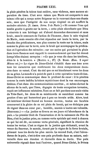 PSAUME LXXI.                                 111
la pluie pénètre la toison tout entière, sans violence, sans aucune sé-
paration du tissu. C'est avec raison que Marie est comparée à u n e
toison : elle qui a conçu notre Seigneur en le recevant dans son chaste
sein, sans que l'intégrité de son corps virginal en ait souffert la
moindre atteinte. (S. AMBR. Serm. 3 de Nativ.) « Et comme l'eau qui
tombe goutte à goutte sur la terre, > cette pluie abondante que Dieu
                                          >
a réservée à son héritage est d'abord descendue doucement et sans
b r u i t , sans le concours de l'action de l'homme , dans le sein virginal
de Marie, mais ensuite elle s'est répandue sur toute la terre, par la
bouche des prédicateurs, non plus comme la rosée sur la toison, mais
comme la pluie sur la terre, avec le bruit qui accompagne la prédica-
tion et l'opération des miracles ; car ces nuées qui portaient la pluie
dans leurs flancs se sont rappelé le commandement qui leur fut donné
lorsqu'elles étaient envoyées : « Ce que j e vous dis dans les ténèbres,
dites-le à la lumière. » (MATTH. X , 2 7 ) (S. BERN. Hom. 2 super
Missus est.)— Le règne de Jésus-Christ s'établit dans une âme avec
tous les caractères que renferment les deux comparaisons énon-
cées dans ce verset. C'est du ciel que ce roi bienfaisant verse les dons
de sa grâce. Le monde n'a point de part à cette opération toute divine.
Jésus-Christ se communique dans le profond du cœur : il le pénètre
comme la rosée imbiba la toison mystérieuse dont la vue encouragea
Gédéon. C'est dans des communications secrètes , et même durant le
silence de la nuit, que l'âme, dégagée de toute occupation terrestre,
reçoit ses influences salutaires. Tout ne se fait pas dans une seule visite
du Très-Haut, les dons de sa miséricorde se succèdent comme les
gouttes d'eau qui humectent peu à peu un terrain aride. Alors, tout
cet intérieur devient fécond en bonnes œuvres, toutes ses facultés
concourent à la gloire de ce roi plein de bonté, qui ne dédaigne pas
de régner dans un cœur p u r , h u m b l e , soumis à toutes ses volontés.
(BERTHIER.) — a La justice se lèvera en ses jours et l'abondance de la
paix. » Le premier fruit de l'incarnation et de la naissance du Fils de
Dieu, c'est la justice prise, ou comme vertu spéciale qui rend à chacun
ce qui lui est d û , ou comme vertu générale, signifiant la réunion de
toutes les vertus. C'est ce règne de la justice que réclamait, avant la
venue du Sauveur, le monde, écrasé par le règne de la force brutale,
primant tous les droits les plus sacrés. Le second fruit, c'est l'abon-
dance de la paix, c'est-à-dire une paix profonde dans sa n a t u r e , u n i -
verselle dans son étendue et éternelle dans Sa durée. Une paix
universelle régnait dans tout l'univers, quand Jésus-Christ, le Prince
 