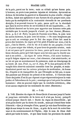 112                               PSAUME LXXI.

de la paix, p a r u t sur la terre ; mais ce n'était qu'une fausse paix.
L ' h o m m e , en proie à ses passions injustes et violentes, éprouvait au
dedans de lui-même la guerre et la dissension la plus cruelle ; éloigné
de Dieu, laissé aux agitations et aux fureurs de son propre cœur, com-
battu par la multiplicité et |la contrariété éternelle de ses penchants
déréglés, il ne pouvait trouver la p a i x , parce qu'il ne la cherchait
que dans la source même de ses troubles et de ses i n q u i é t u d e s . . . . Jé-
sus-Christ descend sur la terre pour apporter aux hommes cette paix
véritable que le monde jusque-là n'avait p u leur donner, (MASSILL.
Serm. p. la f. de Noël,) la paix de l'homme avec Dieu, la paix avec
les autres hommes, la paix avec lui-même. — Ne nous imaginons pas
que ce soit un avantage pour le Roi des anges d'être fait aussi le
prince des hommes. Le règne qu'il lui plaît d'établir sur nous, c'est la
p a i x , c'est la liberté , c'est la vie et le salut de ses peuples ; il n'est
roi ni pour exiger des tributs, ni pour lever de grandes a r m é e s , mais
il est roi parce qu'il gouverne les â m e s , parce qu'il nous procure les
biens éternels, parce qu'il fait régner avec lui ceux que la charité sou-
met à ses o r d r e s . . . Le règne de notre P r i n c e , c'est notre b o n h e u r ;
ce qu'il daigne régner sur nous , c'est clémence, c'est miséricorde ; ce
ne lui est pas un accroissement de puissance, mais un témoignage de
sa bonté. (S. AUG. Trait, XL, sur S. Jean, N° 4.) Les préceptes de l'E-
vangile bien observés uniraient ensemble t o u s les peuples, et main-
tiendraient parmi eux les mêmes principes de modération, de bonne
foi, d'équité et de tranquillité. Ce que l'Evangile ne fait pas, à cause
 des passions qui divisent les princes et les nations , il l'exécute dans
l'âme desjustes. C'est là que régnent et que régneront toujours la vraie
justice et l'abondance de la paix ; avantage que n'ont point les nations
humaines : elles ne peuvent régler que la conduite extérieure, elles
n'ont aucun empire sur les sentiments du cœur. (BERTHIER.)

                                   III. — 7-19.
   f. 7-10. Etendue du règne de Jésus-Christ d'une mer jusqu'à l'autre
et jusqu'aux extrémités de la terre où il n'est pas borné, puisqu'il
s'étend jusque dans le ciel. — Durée du règne de Jésus-Christ, qui
n'est point limité par la durée du monde , mais qui s'étend dans toute
l'éternité.—Que j e triomphe d'aise, quand j e vois dansTertullien que
déjà de son temps le nom de Jésus , si près de la mort de notre Sau-
veur et du commencement de l'Eglise, déjà le nom de Jésus était
adoré p a r toute la t e r r e , et que dans toutes les provinces du monde
 