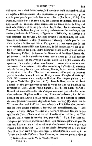 PSAUME LXXI.                                  113
qui pour lors étaient découvertes,'le Sauveur y avait un nombre infini
de sujets. « Nous sommes, dit hautement ce grand personnage, pres-
que la plus grande partie de toutes les villes. » (AD SCAP., N° 2 . ) . Les
Parthes, invincibles aux Romains, les Thraces antinomes, comme les
appelaient les anciens, gens impatients de toute sorte de lois, o n t
subi volontairement le joug de Jésus. Les Modes, les Arméniens, les
Perses et les Indiens les plus reculés ; les Maures et les Arabes, et ces
vastes provinces de l'Orient; l'Egypte et l'Ethiopie, et l'Afrique la
plus sauvage ; les Scythes , toujours e r r a n t s ; les Sarmates, les Gétu-
tiens et la barbarie la plus inhumaine ont été apprivoisés par la doc-
trine modeste du Sauveur Jésus. L'Angleterre , que le rempart de ses
mers rendait inaccessible aux Romains, la foi du Sauveur y est abor-
dée. Que dirai-je des peuples des Espagnes et de la belliqueuse nation
des Gaulois, l'effroi, la terreur des Romains et des fiers Allemands,
qui se vantaient de ne craindre autre chose sinon que le ciel tombât
sur leurs têtes ? Ils sont venus à J é s u s , doux et simples comme des
 a g n e a u x , demander pardon h u m b l e m e n t , pressés d'une crainte res-
pectueuse. Rome même, cette ville superbe qui s'était si longtemps
 enivrée du sang des martyrs de Jésus, Rome , la maîtresse , a baissé
 la tête et a porté plus d'honneur au tombeau d'un pauvre pêcheur
 qu'aux temples de son Romulus. Il n'y a point d'empire si vaste qui
 n'ait été resserré dans quelques limites. Jésus règne p a r t o u t , dit
 le grave Tertullien (AD JUD., N° 7 ) , dans le livre contre les Juifs
 duquel j ' a i tiré presque tout ce que j e viens de dire de l'étendue du
 royaume de Dieu. Jésus règne p a r t o u t , dit-il, est adoré partout.
 Devant lui la condition des rois n'est pas meilleure que celle des moin-
 dres esclaves. Scythes ou Romains , Grecs ou barbares , tout lui est
 égal, il est égal à tous, il est le roi de tous, il est le Seigneur et le Dieu
  de tous. (BOSSUET. Circonc. Royauté de Jésus-Christ.) (1). tLes rois de
  Tharsis et des îles lui offriront des présents. » Prédiction des présents
  que les Rois Mages offrirent à Jésus-Christ nouvellement né. — Les
  m a g e s , dit saint Grégoire-le-Grand , reconnaissent en Jésus la triple
  qualité de Dieu , d'homme et de roi : ils offrent au roi l ' o r , au Dieu
  l'encens, à l'homme la myrrhe. O r , poursuit-il, il y a d'anciens h é -
  rétiques qui croient que Jésus est Dieu, qui croient également que Jé-
  sus est h o m m e , mais qui se refusent absolument à croire que son
  règne s'étende p a r t o u t . . . . Ils ne sont point irréprochables dans leur
  foi, et le pape saint Grégoire inflige la note d'hérésie à ceux q u i , se
  faisant un devoir d'offrir à Jésus l'encens, ne veulent point y ajouter
     (1) FÉNÉLON, Serm. pour la fétc de l'Êpiph., 1 part.
                                              M




          TOME    I   ,                                           8
 
