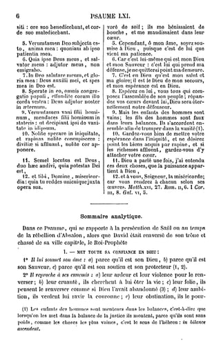 6                                PSAUME       LXI.

siti : ore suo benediccbant, et cor-     voré de soif ; ils me bénissaient de
de suo maledicebant.                     bouche , et me maudissaient dans leur
                                         cœur.
    5. Verumtamen Deo subjecta cs-          5. Cependant, ê mon amo, soyez sou-
t o , anima mea : quoniam ab ipso        mise à Dieu , puisque c'est de lui quo
patientia mea.                           vient ma patience.
    G. Quia ipso Deus meus , et sal-        G. Car c'est lui-même qui est mon Dieu
vator meus : adjutor meus , non          et mon Sauveur : c'est lui qui prend ma
emigrabo.                                défense, je ne quitterai point mademeure.
    7.In Deo salulare mcum,ct glo-          7. C'est en Dieu qu'est mon salut et
ria mea : Deus auxiiii mei, et spes      ma gloire; il est le Dieu de mon secours,
mea in Deo est.                          et mon espérance est en Dieu.
    8. Sperate in eo, omnis congrc-         8. Espérez en lui, vous tous qui com-
gatio populi , efiunditc coram illo      posez l'assemblée de son peuple ; répan-
corda vestra : Deus adjutor noster       dez vos cœurs devant lui,Dieu sera éter-
in tcternnm.                             nellement notre défenseur.
   î». Yerumlamcn vani (ilii homi-          0. Mais les enfants des hommes sont
nura, mcndaces filii bominum in          vains; les fils des hommes sont faux
stateris : ut. decipiant ipsi de vani-   dans leurs balances. Us s'accordent en-
tate in idipsum.                         semble afin de tromper dans la vanité (1).
    10. Noble sj>crarc in iniquitate,       10. Gardez-vous bien de mettre votre
et rapinas nolite conctipisccre :        espérance dans l'iniquité, et ne désirez
divitiœ si aflluant, noble cor ap-       point les biens acquis par rupine , et si
ponere.                                  les richesses affluent, gardez-vous d'y
                                         attacher votre cœur.
  11. Scmel locutus est Deus ,              11. Dieu a parlé une fois, j'ai entendu
duo bœc audivi, quia potestas Dei        ces deux choses, que la puissance appar-
                                         tient à Dieu ,
  12. et tibi, Domine , miscrieor-          12. et à vous, Seigneur, la miséricorde;
dia: quia tu reddes unicuiquejuxta       car vous rendrez à chacun selon ses
opéra sua.                               œuvres. Matth.wi, 27. Rom. h , G. I Cor.
                                         m, 8. Gai. vi, U.



                             Sommaire analytique.
  Dans ce Psaume, qui se rapporte à la persécution de Sai'il ou au temps
de la rébellion d'Absalon, alors que David était renversé de son tronc et
chassé de sa ville capitale, le Roi-Prophôte
                     I. — MET TOUTE SA CONFIANCE EN DIEU:
   i° Il lui soumet son âme : a) parce qu'il est son Dieu, b) parce qu'il est
son Sauveur, c) parce qu'il est son soutien et son protecteur (1, 2).
   2° Il reproche à ses ennemis : a) leur ardeur et leur violence pour le ren-
verser ; b) leur cruauté, ils cherchent à lui ôter la vie ; c) leur folie, ils
pensent le renverser comme si Dieu l'avait abandonné (3) ; d) leur ambi-
tion, ils veulent lui ravir la couronne; c) leur obstination, ils le pour-

  (l) Los enfants tics hommes sont, menteurs dans les balances, c'esf.-iï-divo rpic
lorsqu'on les met dans la balance de la justice ils montent, parce qu'ils sont sans
poids, comme les choses les plus vaincs, c'est le sens de l'hébreu: in bilance
ascendent.
 