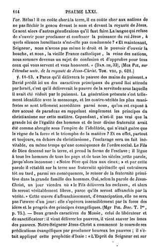 114                           PSAUME LXXI.
l'or. Hélas ! il en coûte cher à la terre, il en coûte cher aux nations de
ne pas fléchir le genou devant le nom et devant la royauté de Jésus.
Ce sont alors d'autres génuflexions qu'il faut faire.La langue qui refuse
de s'ouvrir pour proclamer et confesser la puissance du roi Jésus , à
quels silences humiliants n'est-olle pas condamnée? « Et maintenant,
Seigneur, nous n'avons pas même le droit et le pouvoir d'ouvrir la
bouche, et nous , la vieille France catholique , la reine des nations,
nous sommes devenus un sujet de confusion et d'opprobre pour tous
ceux qui vous servent et vous honorent. » (DAN. m , 3 3 ) , (MGR PIE, sur
l'étendue um'v. de la royauté de Jésus-Christ. TOM. vnr, p . 6 2 1 . )
    f. 1 1 - 1 3 . « Parce qu'il délivrera le pauvre des mains du puissant. »
David prédit ici un des caractères principaux du grand Roi attendu
p a r Israël, c'est qu'il délivrerait le pauvre de la servitude sous laquelle
il avait été réduit par le puissant. La génération présente s'est telle-
ment identifiée avec le mensonge, et les contre-vérités les plus mani-
festes se sont tellement accréditées parmi n o u s , qu'on est exposé à
être accusé de paradoxe en rappelant simplement les principes du
christianisme sur cette matière. C e p e n d a n t , n'est-il pas vrai que la
grande loi de l'égalité des hommes et de leur divine fraternité avait
été comme abrogée sous l'empire de l'idolâtrie, qui n'était guère que
le règne de la force et le triomphe de la matière ? Et en effet, partout
et toujours, en dehors du christianisme, l'esclavage sera un fait iné-
vitable, en même temps qu'une conséquence de l'ordre social. Le Fils
de Dieu descend sur la terre, et prend la forme de l'esclave ; il lègue
                                                             !
à tous les hommes de tous les pays et de tous les siècles cette parole,
                                                                 k


jusqu'alors inconnue : «Notre Père qui êtes aux cieux; » et par cette
parole il rétablit sur la terre une fraternité spirituelle qui entraînera
tôt ou t a r d , parmi ses conséquences, le retour de la fraternité primi-
tive dans la grande famille des hommes. Oui, selon la parole de Jésus-
Christ, un jour viendra où « le Fils délivrera les esclaves, et alors
ils seront véritablement libres, parce qu'ils seront affranchis par la
vérité. » Cette œuvre d'affranchissement, d'émancipation,elle ne sera
pas l'œuvre d'un j o u r : elle s'opérera insensiblement par la force des
                                                                          e r
idées et le progrès des principes évangéliques. (Mgr PIE. Disc. T . I ,
p . 7 5 . ) . — Deux grands caractères du Messie, celui de libérateur et
de sanctificateur: il vient délivrer les pauvres, il vient sauver les âmes
des pauvres. Notrc-Seigneur Jésus-Christ a commencé le cours de ses
prédications évangéliques par proclamer heureux les pauvres ; il s'é-
tait appliqué cette prophétie d'Isaïe : «L'Esprit du Seigneur est sur
 