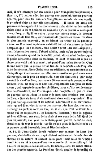 PSAUME LXXI.                                   11$
 moi, il m'a consacré par son onction pour évangéliser les pauvres; ».
 (Luc, iv, 17,); et, en effet, les pauvres sont pour lui, comme pour ses
 apôtres, pour tous les ouvriers évangéliques animés de son esprit,
le principal objet de leur zèle apostolique. — Il sauve les âmes des
pauvres en les appelant à la connaissance de la vérité, en les rendant
riches dans la foi et héritiers du royaume qu'il a promis à ceux qu'il
aime. (JACQ. II, 5); il les s a u v e , parce que, par sa g r â c e , ils useront
saintement de leur é t a t , et trouveront de précieuses ressources dans
la plus grande p a u v r e t é , en se faisant un trésor de la pauvreté
m ê m e . — Comment le pécheur a-t-il été délivré des usures par la r é -
demption que lui a méritée Jésus-Christ? C'est, dit saint Augustin ,
dont l'observation paraît d'abord subtile, mais qu'on trouve vraie et
même nécessaire quand on la m é d i t e , c'est, dit ce saint docteur, que
le péché consommé dans un m o m e n t , et dont le fruit est si peu de
chose pour celui qui le commet, est puni d'une peine éternelle. C'est
là une usure que la justice divine tire de la témérité et de l'ingiati-
t u d e du pécheur. Jésus-Christ nous en adélivrés, et en même temps de
 l'iniquité qui était la cause de cette usure...— On ne peut assez con-
sidérer quel est le prix du sang et du nom des chrétiens ; leur sang
a coûté la vie d'un Dieu, leur nom a été consacré en la personne d'un
Homme-Dieu. Ce sang et ce nom sont respectables aux yeux de Dieu
même , qui respecte le nom des chrétiens, parce qu'il y voit le carac-
tère de Jésus-Chrit, son Fils unique. « Le Prophète dit que ce sont
les pauvres surtout dont le sang et le nom sont précieux aux yeux
de Dieu. » Que de force et de sentiment dans cette expression l II a
dit plus h a u t que les rois et les nations l'adoreraient et le serviraient;
mais, quand il en vient à parler des pauvres, des humbles, des petits
il change en quelque sorte de t o n , et il dit que c'est le Messie lui-
même qui les respectera et les honorera. (BERTIIIEII.) Que le pauvre
est bien différent aux yeux de la chair et aux yeux de la foi l Quoi de
plus méprisable, aux yeux de la chair, qu'un pauvre dénué de tout,
abandonné de tout le monde l tandis qu'aux yeux de la foi le nom de
ce pauvre paraît honorable devant Dieu lui-même.

  jr. 14, 15. Jésus-Christ devait racheter p a r sa mort les âmes des
pauvres, c'est-à-dire de ceux qui étaient entièrement dénués des ri-
chesses de la nature et surtout de la grâce; mais cette mort même
devait être en lui la source d'une vie nouvelle e t immortelle qui lui
a attiré les respects, les adorations, les bénédictions, les riches offran-
des des peuples convertis. Le Prophète décrit ensuite la fécondité de
 
