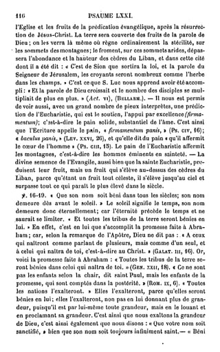 116                          PSAUME LXXI.
l'Eglise et les fruits de la prédication évangélique, après la résurrec-
tion de Jésus-Christ. La terre sera couverte des fruits de la parole de
Dieu ; on les verra là même où règne ordinairement la stérilité, sur
les sommets des montagnes; le froment, sur ces sommets arides, dépas-
sera l'abondance et la hauteur des cèdres du Liban, et dans cette cité
dont il a été dit : « C'est de Sion que sortira la loi, et la parole du
Seigneur de Jérusalem, les croyants seront nombreux comme l'herbe
dans les champs. » C'est ce que S. Luc nous apprend avoir été accom-
p l i : « Et la parole de Dieu croissait et le nombre des disciples se mul-
tipliait de plus en plus. » (Act. vi), (BELLARM.). — Il nous est permis
devoir aussi, avec un grand nombre de pieux interprètes,une prédic-
tion de l'Eucharistie, qui est le soutien, l'appui par excellence (firma-
mentum); c'ast-à-dire le pain solide, substantiel de l'âme. C'est ainsi
que l'Ecriture appelle le pain, « firmamentum panù, » (Ps. civ, 1 6 ) ;
« bacidus panis, » (LEV. XXVI, 2 6 ) , et qu'elle dit du pain «qu'il affermit
le cœur de l'homme » ( P s . c m , 1 5 ) . Le pain de l'Eucharistie affermit
les montagnes, c'est-à-dire les hommes éminents en sainteté. — La
divine semence de l'Evangile, aussi bien que la sainte Eucharistie, pro-
duisent leur fruit, mais un fruit qui s'élève au-dessus des cèdres du
Liban, parce qu'étant un fruit tout céleste, il s'élève jusqu'au ciel et
surpasse tout ce qui parait le plus élevé dans le siècle.
   fi. 1 6 - 1 9 . « Que son nom soit béni dans tous les siècles; son nom
demeure dès avant le soleil. » Le soleil signifie le temps, son nom
demeure donc éternellement; car l'éternité précède le temps et ne
saurait se limiter. « Et toutes les tribus de la terre seront bénies en
lui. » En effet, c'est en lui que s'accomplit la promesse faite à Abra-
h a m ; car, selon la remarque de l'Apôtre, Dieu ne dit pas : « A ceux
qui naîtront comme p a r l a n t de plusieurs, mais comme d'un seul, et
à celui qui naîtra de toi, c'est-à-dire au Christ. » (GALAT. m , 1 6 ) . Or,
voici la promesse faite à Abraham : « Toutes les tribus de la terre se-
ront bénies dans celui qui naîtra de toi. »(GEN. x x n , 18). « Ce ne sont
pas les enfants selon la chair, dit saint Paul, mais les enfants de la
promesse, qui sont comptés dans la postérité. » (ROM. IX, 6 ) . « Toutes
les nations l'exalteront. » Elles l'exalteront, parce qu'elles seront
bénies en lui; elles l'exalteront, non pas en lui donnant plus de gran-
deur, puisqu'il est par lui-môme toute grandeur, mais en le louant et
 en proclamant sa grandeur. C'est ainsi que nous exaltons la grandeur
de Dieu, c'est ainsi également que nous disons : « Que votre nom soit
sanctifié, » bien que son nom soit toujours infiniment saint.— « Béni
 