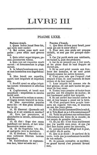 L I V R E                             III

                              PSAUME LXXII.

    Psalmus Asaph.                         Psaume d'Asaph.
    1. Quam bonus Israël Deus bis,         1. Que Dieu est bon pour Israël, pour
 qui recto sunt corde l                  ceux qui ont le cœur droit 1
    2. Mei autem pene mot! sunt            2. Pour moi, mes pieds ont presque
pedes : pene effusi sunt gressus         défailli, et mes pas ont presque chan-
mei.                                     celé.
    3. Quia zelavi super iniquos, pa-      3. Car j'ai porté envie aux méchants,
 cem peccatorum videns.                  en voyant 1* paix des pécheurs;
    4. Quia non est respectus morti        4. car ils no pensent pas à leur mort,
 eorum : et firmamentum in plaga         et les plaies dont ils sont frappés ne
 eorum.                                 durent pas.
    5. In laborebominumnon sunt,           5. Ils ne sont point soumis aux dou-
 et cum hominibus non ûagellabun-       leurs des humains, et ne sont point
tur.                                    frappés comme les autres hommes.
    6. Ideo tenuit eos superbia,           6. C'est pour cela que l'orgueil s'est
operti sunt iniquitate et impietate     emparé d'eux; ils sont couverts de leurs
 sua.                                   crimes et de leur impiété.
    7. Prodiit quasi ex adipe iniqui-      7. Leur iniquité est comme née de
tas eorum : transierunt in affectum     leur graisse ; ils ont suivi toutes les pas-
 cordis.                                sions de leur cœur.
    8. Gogitaverunt, et locuti sunt        8. Toutes leurs pensées et toutes leurs
nequitiam : iniquitatem in excelso       paroles ont été remplies de malice ; ils
locuti sunt.                            ont hautement publié leur iniquité.
    9. Posuerunt in coilum os suum :       9. Ils ont ouvert leur bouche contre le
et lingua eorum transivit in terra.     ciel, et leur langue a passé sur la terre.
    10. Ideo convertetur populus           10. C'est pourquoi mon peuple tour-
meus hic : et dies pleni invenien-      nera ses regards vers eux, et trouvera
tur in eis.                             en eux des jours pleins.
    H . Et dixerunt : Quomodo scit         H . Et ils ont dit:Comment Dieu le sait-il,
Deus, et si est scientia in excelso ?   et le Très-Haut en a-t-il la connaissance?
    12. Ecce ipsi peccatores, et           12. Voilà les pécheurs eux-mêmes dans
abundantes in srcculo, obtinuerunt      l'abondance des biens de ce monde; ils
divitias.                               ont acquis de grandes richesses.
    13. Et dixi : Ergo sine causa          13. Et j'ai dit : C'est donc inutilement
iustificavi cor meum, et lavi inter     que j'ai purifié mon cœur, et que j'ai
innocentes manus meas :                 lavé mes mains parmi les innocents,
    14. Et fui flagellatus tota dio,       14. puisque j'ai été affligé tout le jour,
et castigatio mea in matutinis.         et châtié dès le matin.
    15. Si dicebam : Narrabo sic :         15. Que si je disais : Je parlerai de la
ecco nationem filiorum tuorum           sorte, voilà que je condamnais la société
reprobavi.                              de vos enfants.
   16. Existimabam ut cognosce-            16. Je pensais connaître ce mystère;
rem hoc, labor est ante me :            un grand travail s'est présenté devant
                                        moi,
 