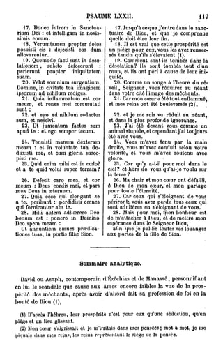 PSAUME LXXII.                                    H9
   17. Donec intrem in Sanctua-           17. Jusqu'à ce que j'entre dans le sanc-
rium Dei : et inteiligam in novis-     tuaire de Dieu, et que je comprenne
 simis eorum.                          quelle doit être leur lin.
   18. Verumtamen propter dolos           18. Il est vrai que cette prospérité est
posuisti eis : dejecisti eos dum       un piège pour eux, vous les avez renver-
allevarentur.                          sés tandis qu'ils s'élevaient (1).
   19. Quomodo factisunt in deso-         19. Comment sont-ils tombés dans la
lationem, subito defccerunt :          désolation? Ils sont tombés tout d'un
perierunt propter iniquitatem          coup, et ils ont péri à cause de leur ini-
suam.                                  quité.
   20. Velut somnium surgentium,          20. Comme un songe à l'heure du ré-
Domine, in ci vi ta te tua imaginem    veil , Seigneur, vous réduirez au néant
ipsorum ad nibilum rédiges.            dans votre cité l'imago des méchants.
   21. Quia inflammatum est cor           21. Car mon cœur a été tout enflammé'^
meum, et renés mei commutati           et mes reins ont été bouleversés (2),
sunt :
   22. et ego ad nihilum redactus        22. et je me suis vu réduit au néant,
sum, et nescivi.                       et dans la plus profonde ignorance.
   23. Ut jumentum factus sum            23. J'ai été devant vous comme un
apud te : et ogo semper tecum.        animal stupide, et cependant j'ai toujours
                                      été avec vous.
   24. Tenuisti manum dexteram           24. Vous m'avez tenu par la main
meam : et in voluntato tua do-        droite, vous m'avez conduit selon votre
duxisti me, et cum gloria suscc-      volonté, et vous m'avez soutenu avec
pisti me.                             gloire.
  25. Quid cnim mihi est in cœlo?        25. Car qu'y a-t-il pour moi dans le
et a te quid volui super terram ?     ciel? et hors de vous qu'ai-jo voulu sur
                                      la terre ?
   26. Defecit caro mea, et cor          26. Ma chair et mon cœur ont défailli,
meum : Deus cordis mei, et pars       6 Dieu de mon cœur, et mon partage
mea Deus in seternum.                 pour toute l'éternité.
   27. Quia ccce qui clongant se         27. Car ceux qui s'éloignent de vous
a te, peribunt : perdidisti omnes     périront; vous avez perdu tous ceux qui
qui fornicantur abs te.               sont adidtères en s'éloignant de vous.
   28. Mihi autem adhœroro Deo           28. Mais pour moi, mon bonheur est
bonum est : ponero in Domino          do m'attacher à Dieu, et do mettre mon
Deo spem meam :                       espérance dans le Seigneur Dieu,
   Ut annuntiem omnes prrçdica-          afin quo je publie toutes vos louanges
tiones tuas, in portis filiye Sion.   aux portes de la fille de Sion.




                           Sommaire analytique.

  David ou Asaph, contemporain d'tfzéchias et de Manassô, personnifiant
en lui le scandale que cause aux Ames encore faibles la vue de la pros-
périté des méchants, après avoir d'abord fait sa profession de foi en la
bonté de Dieu (1),

  (1) D'après l'hébreu, leur prospérité n'est pour eux qu'une séduction, qu'un
piéga et un lieu glissant.
  (2) Mon cœur s'aigrissait ot je m'irritais dans mes pensées ; mot à mot, je mo
piquais dans mes reins, les reins représentant le siège de la pensée.
 