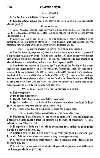 120                                           PSAUME LXXH.

                                                    I.   —    EXPOSE         :


  1° La fluctuation intérieure de son âme ;
  2° L'indignation même qui s'est élevée en lui à la vue de la prospérité
des impies (2).
                                               IL        —    IL   DÉCRIT        :

    1° Lear félicité: a) leur imprévoyance ou la tranquillité de leur mort ;
 6) leur affranchissement de toutes les souffrances du corps et des revers
de fortune (4, 5) ;
   2° Les crimes qui en sont la suite : a) leur orgueil, 6) leur impiété, c) leur
arrogance, d) leur licence effrénée, e) leur malice, leur impudence qui va
jusqu'à blasphémer Dieu et calomnier les hommes (6, 9).
          III.         —    IL   MONTRE      L'EFFET         DE    CETTE PROSPÉRITÉ DES          IMPIES   t

   1° Sur les âmes imparfaites : a) elles sont dans rôtonnement et ne peuvent
s'empêcher d'admirer cette félicité des impies ; b) elles conçoivent môme
dos doutes sur la science de Dieu ; c) elles se plaignent de l'abondance et
des richesses au sein desquelles vivent les impies (10-12) ;
   2° Sur David lui-même : a) il avoue qu'il a partagé les doutes et les mur-
mures des âmes faibles, en se voyant ainsi frustré du prix de son inno-
cence et de sa patience (13, 14) ; 6) mais il a bientôt reconnu qu'il condam-
nait ainsi toute la société des enfants de Dieu (15) ; c) il reconnaît en môme
temps que la connaissance des voies de la divine Providence est difficile
et ne peut nous être donnée que par Dieu lui-même, qui nous fait com-
prendre quelle sera la fin des impies (16, 17).
                      IV.   —    IL   FAIT   DONC VOIR            QUE   LA   FÉLICITÉ     DES   IMPIES

  1° Est trompeuse,
  2 > De courte durée (18) ;
   <
  3° Qu'elle fait place à une désolation soudaine ;
  4° Qu'ils perdent en un instant les richesses acquises pendant de lon-
gues années et par des crimes multipliés (19) ;
  5° Que toute leur félicité se dissipe comme un songe (20).
                 V.         DAVID,     COMME        CONCLUSION          DE       CES   CONSIDÉRATIONS,

   1° Déclare qu'il est changé en un autre homme, qu'il est enflammé do
l'amour de Dieu, mort à tous les plaisirs du monde, et convaincu de son
néant devant Dieu (21, 22);
   2° Il exprime le désir où il est de se consacrer tout entier et pour toute
sa vie au service de Dieu (23) ;
   3° Comme effet et fruit de ce désir, il fait voir que Dieu l'a soutenu par
la main, fait marcher dans ses voies et reçu avec gloire (24) ;
   4° Il professe hautement qu'il préfère Dieu à tous les biens du ciel et de
la terre (25, 26) ;
   5° 11 fait voir la sagesse de ce choix, et promet de publier éternellement
 es louanges de Dieu (27, 28).
 